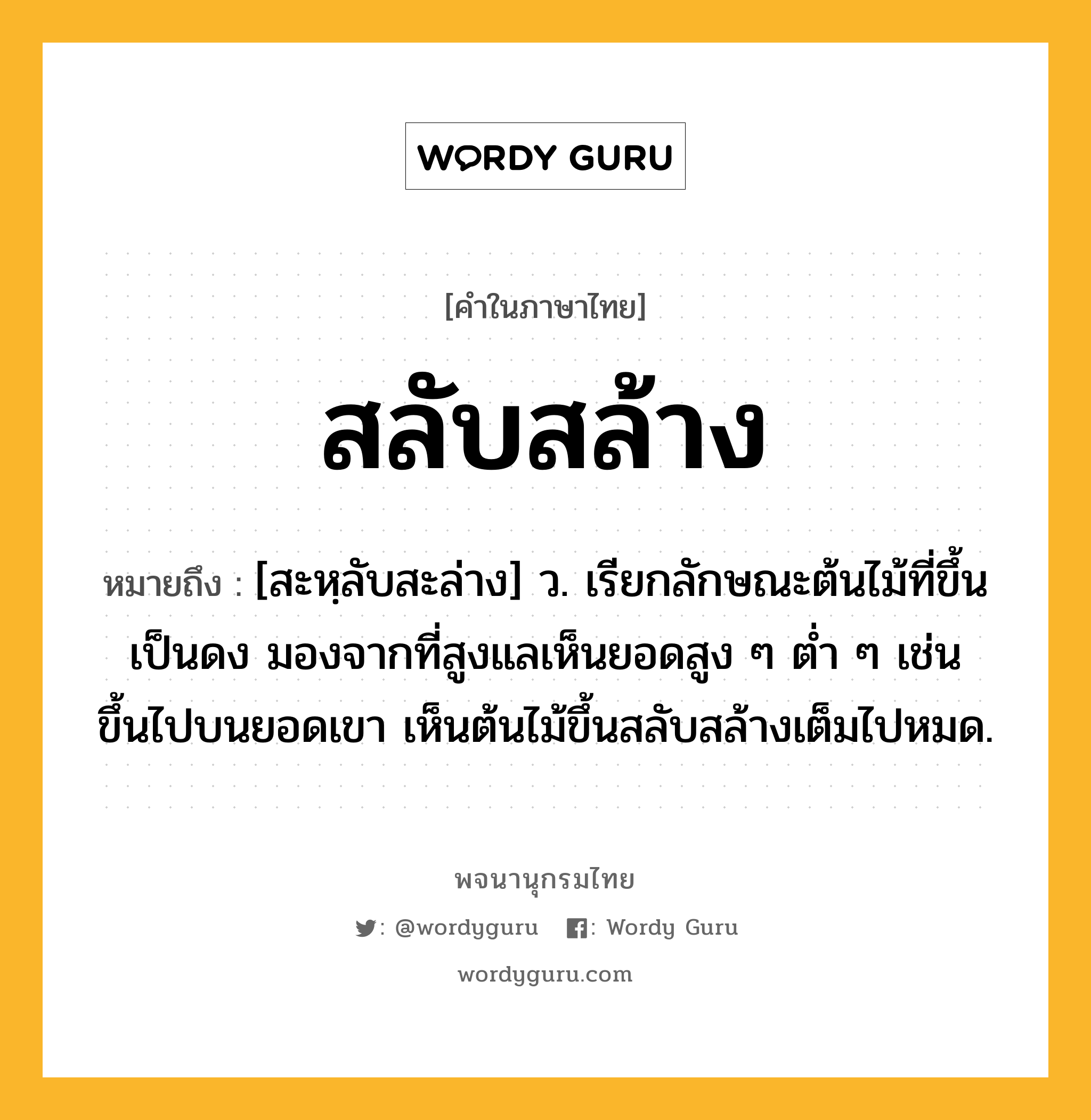 สลับสล้าง ความหมาย หมายถึงอะไร?, คำในภาษาไทย สลับสล้าง หมายถึง [สะหฺลับสะล่าง] ว. เรียกลักษณะต้นไม้ที่ขึ้นเป็นดง มองจากที่สูงแลเห็นยอดสูง ๆ ต่ำ ๆ เช่น ขึ้นไปบนยอดเขา เห็นต้นไม้ขึ้นสลับสล้างเต็มไปหมด.