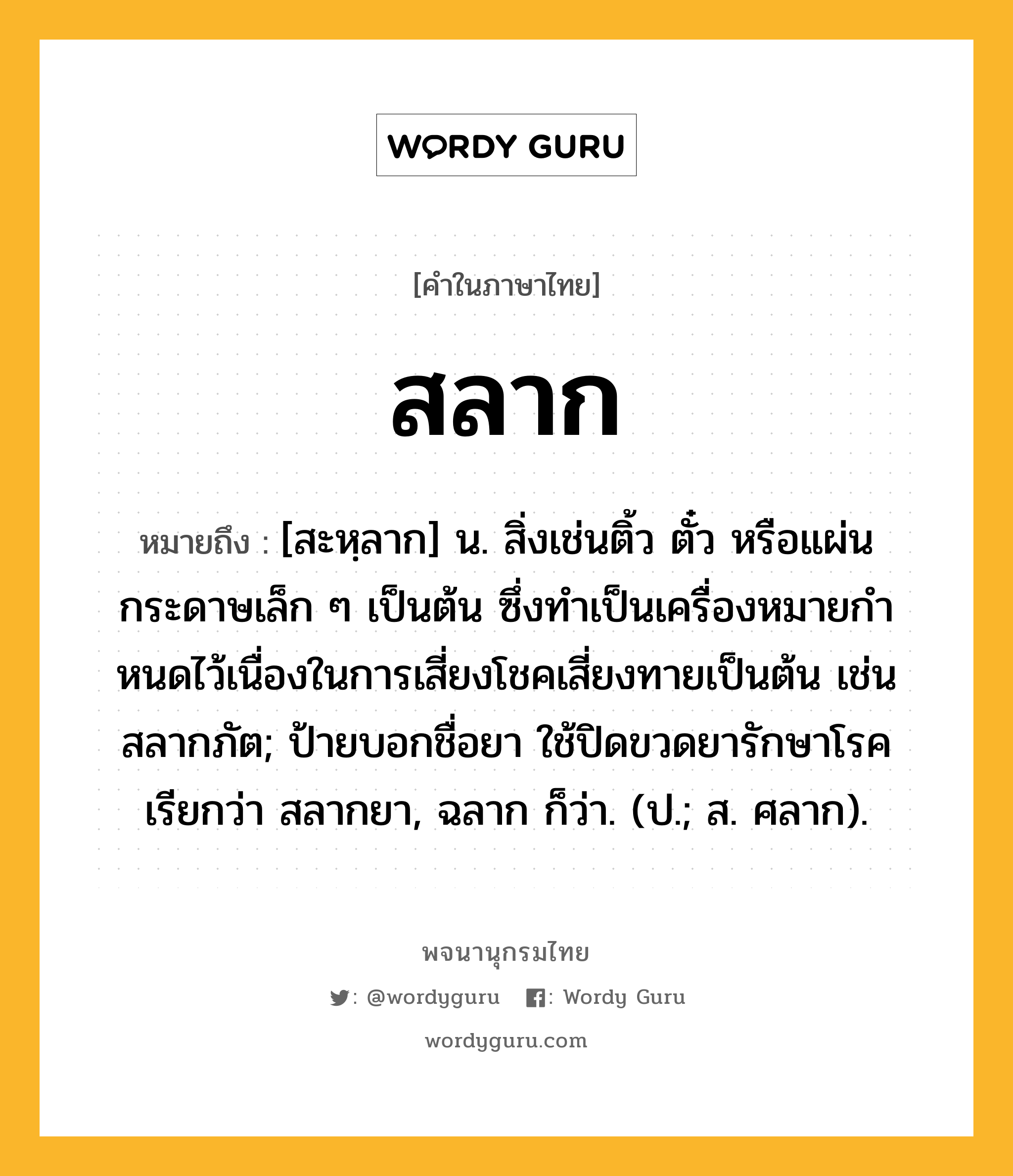 สลาก หมายถึงอะไร?, คำในภาษาไทย สลาก หมายถึง [สะหฺลาก] น. สิ่งเช่นติ้ว ตั๋ว หรือแผ่นกระดาษเล็ก ๆ เป็นต้น ซึ่งทําเป็นเครื่องหมายกําหนดไว้เนื่องในการเสี่ยงโชคเสี่ยงทายเป็นต้น เช่น สลากภัต; ป้ายบอกชื่อยา ใช้ปิดขวดยารักษาโรค เรียกว่า สลากยา, ฉลาก ก็ว่า. (ป.; ส. ศลาก).