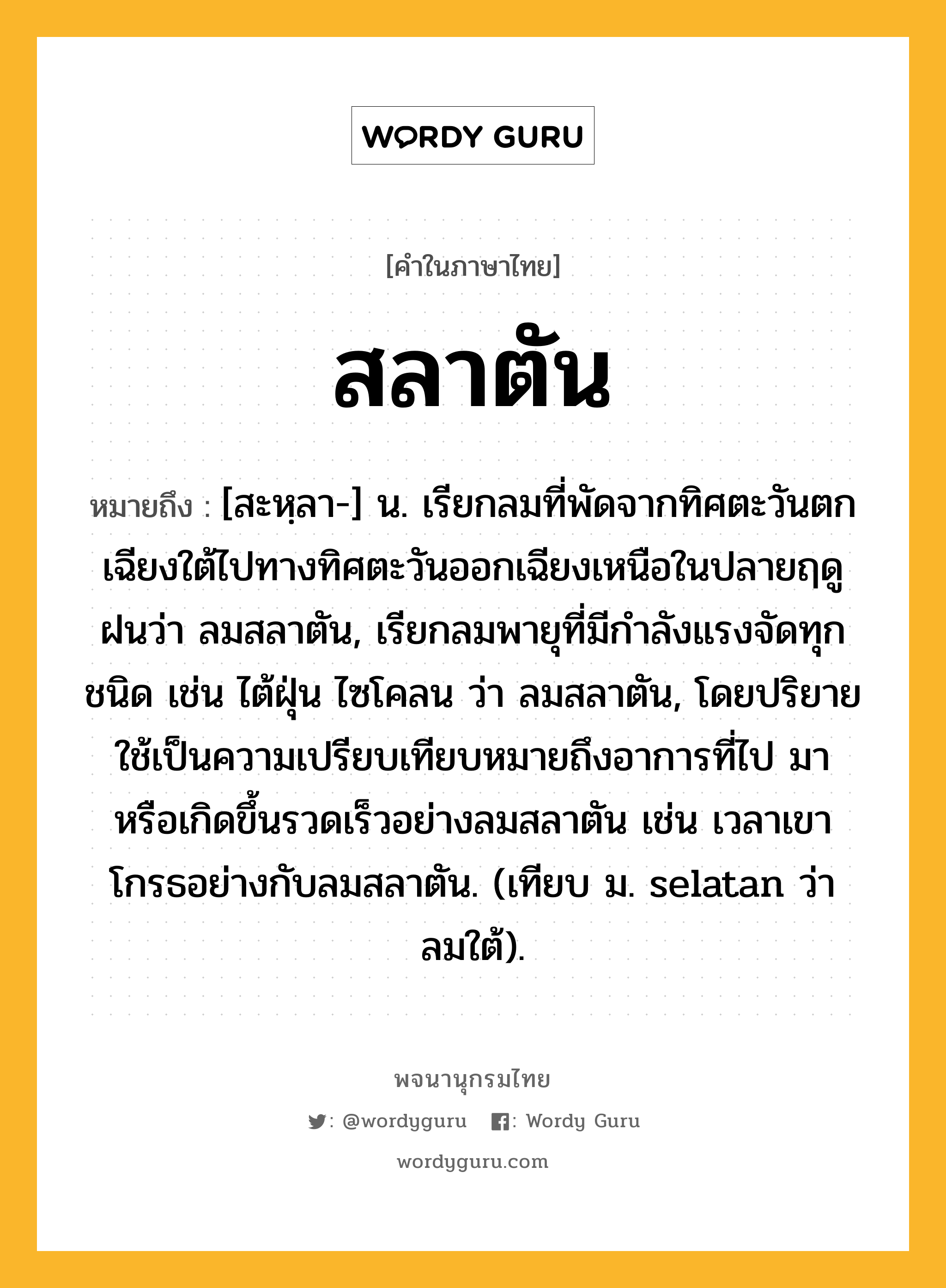 สลาตัน ความหมาย หมายถึงอะไร?, คำในภาษาไทย สลาตัน หมายถึง [สะหฺลา-] น. เรียกลมที่พัดจากทิศตะวันตกเฉียงใต้ไปทางทิศตะวันออกเฉียงเหนือในปลายฤดูฝนว่า ลมสลาตัน, เรียกลมพายุที่มีกําลังแรงจัดทุกชนิด เช่น ไต้ฝุ่น ไซโคลน ว่า ลมสลาตัน, โดยปริยายใช้เป็นความเปรียบเทียบหมายถึงอาการที่ไป มา หรือเกิดขึ้นรวดเร็วอย่างลมสลาตัน เช่น เวลาเขาโกรธอย่างกับลมสลาตัน. (เทียบ ม. selatan ว่า ลมใต้).