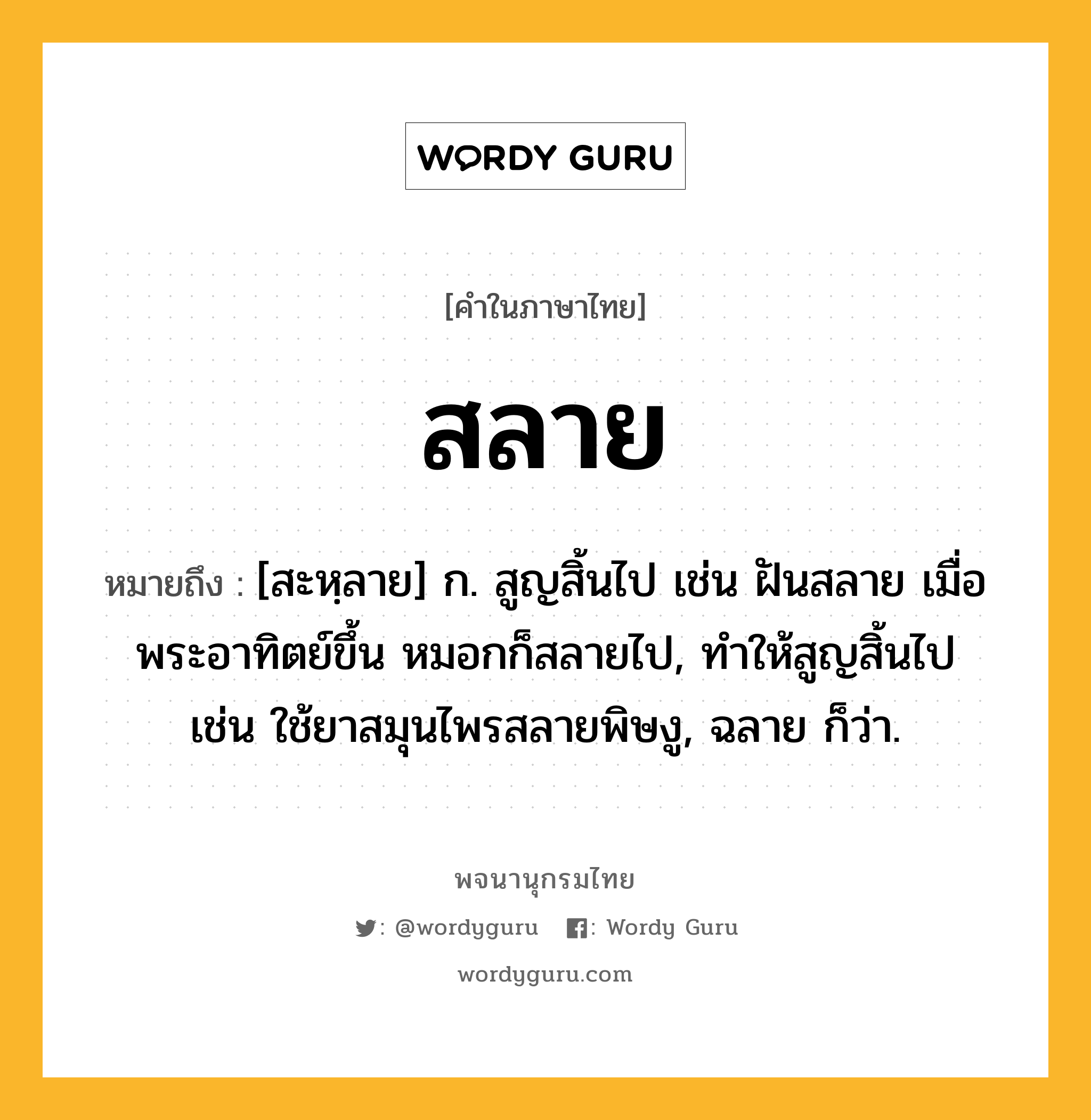 สลาย ความหมาย หมายถึงอะไร?, คำในภาษาไทย สลาย หมายถึง [สะหฺลาย] ก. สูญสิ้นไป เช่น ฝันสลาย เมื่อพระอาทิตย์ขึ้น หมอกก็สลายไป, ทำให้สูญสิ้นไป เช่น ใช้ยาสมุนไพรสลายพิษงู, ฉลาย ก็ว่า.