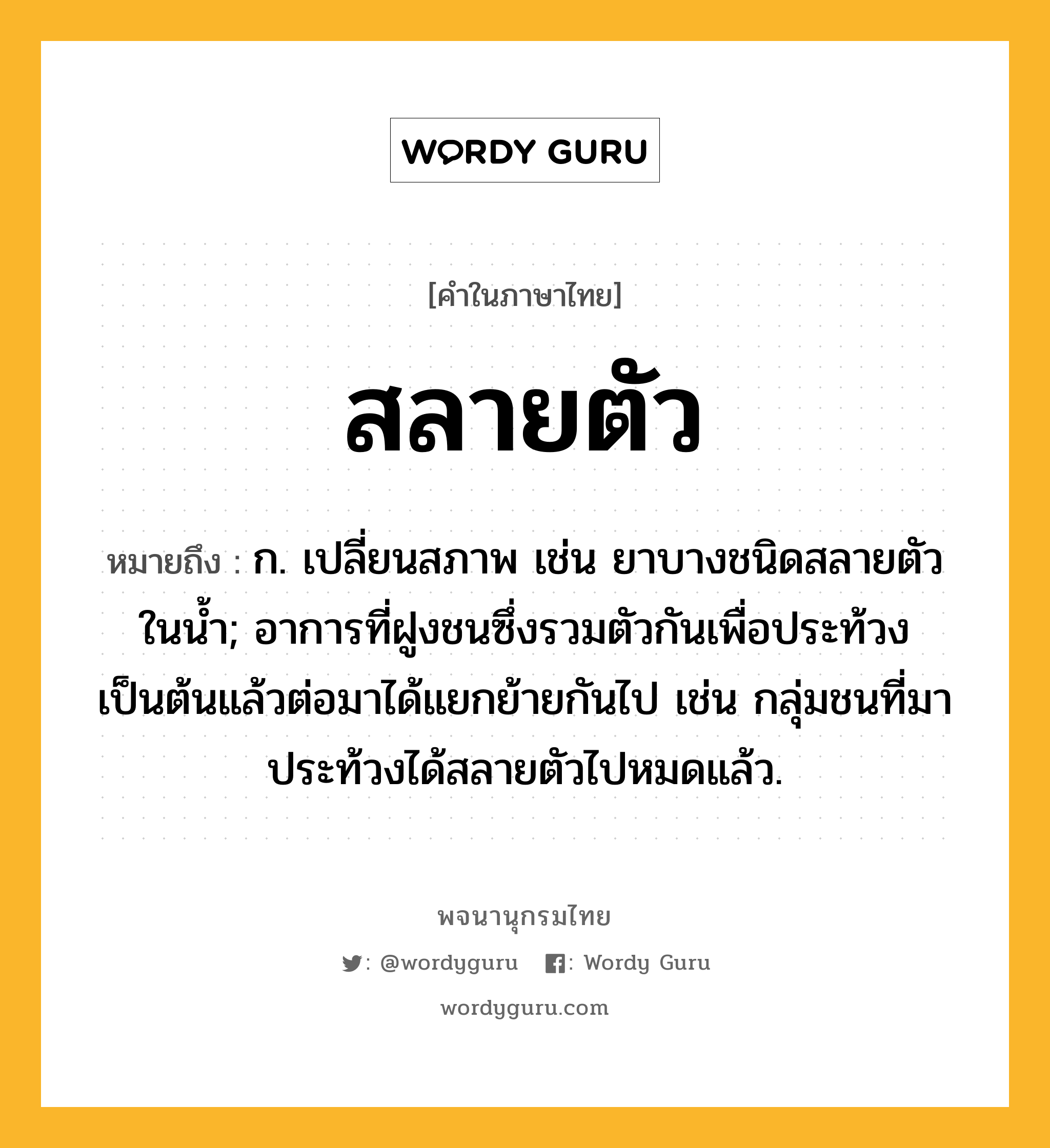 สลายตัว หมายถึงอะไร?, คำในภาษาไทย สลายตัว หมายถึง ก. เปลี่ยนสภาพ เช่น ยาบางชนิดสลายตัวในน้ำ; อาการที่ฝูงชนซึ่งรวมตัวกันเพื่อประท้วงเป็นต้นแล้วต่อมาได้แยกย้ายกันไป เช่น กลุ่มชนที่มาประท้วงได้สลายตัวไปหมดแล้ว.