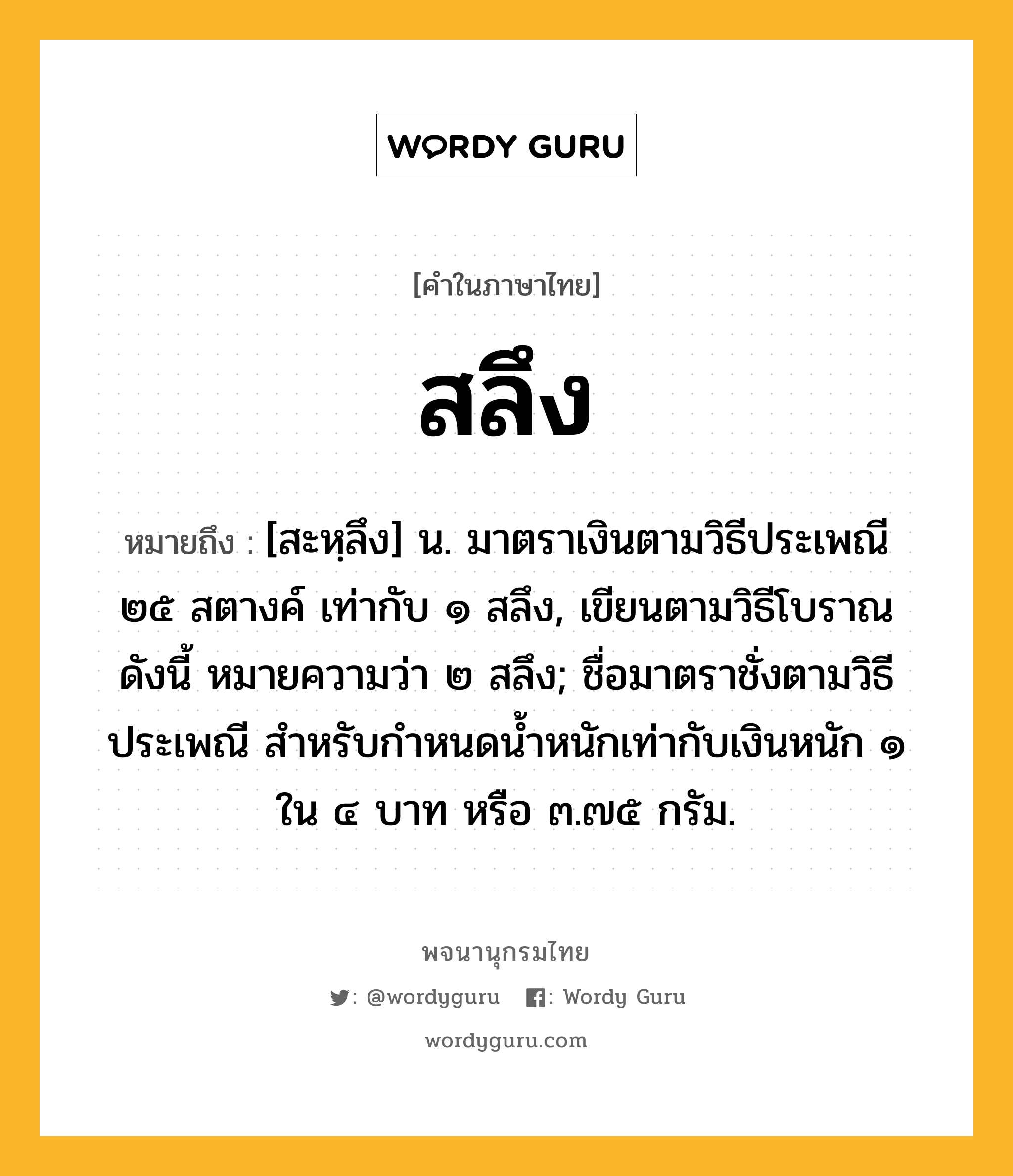 สลึง หมายถึงอะไร?, คำในภาษาไทย สลึง หมายถึง [สะหฺลึง] น. มาตราเงินตามวิธีประเพณี ๒๕ สตางค์ เท่ากับ ๑ สลึง, เขียนตามวิธีโบราณดังนี้ หมายความว่า ๒ สลึง; ชื่อมาตราชั่งตามวิธีประเพณี สําหรับกําหนดนํ้าหนักเท่ากับเงินหนัก ๑ ใน ๔ บาท หรือ ๓.๗๕ กรัม.