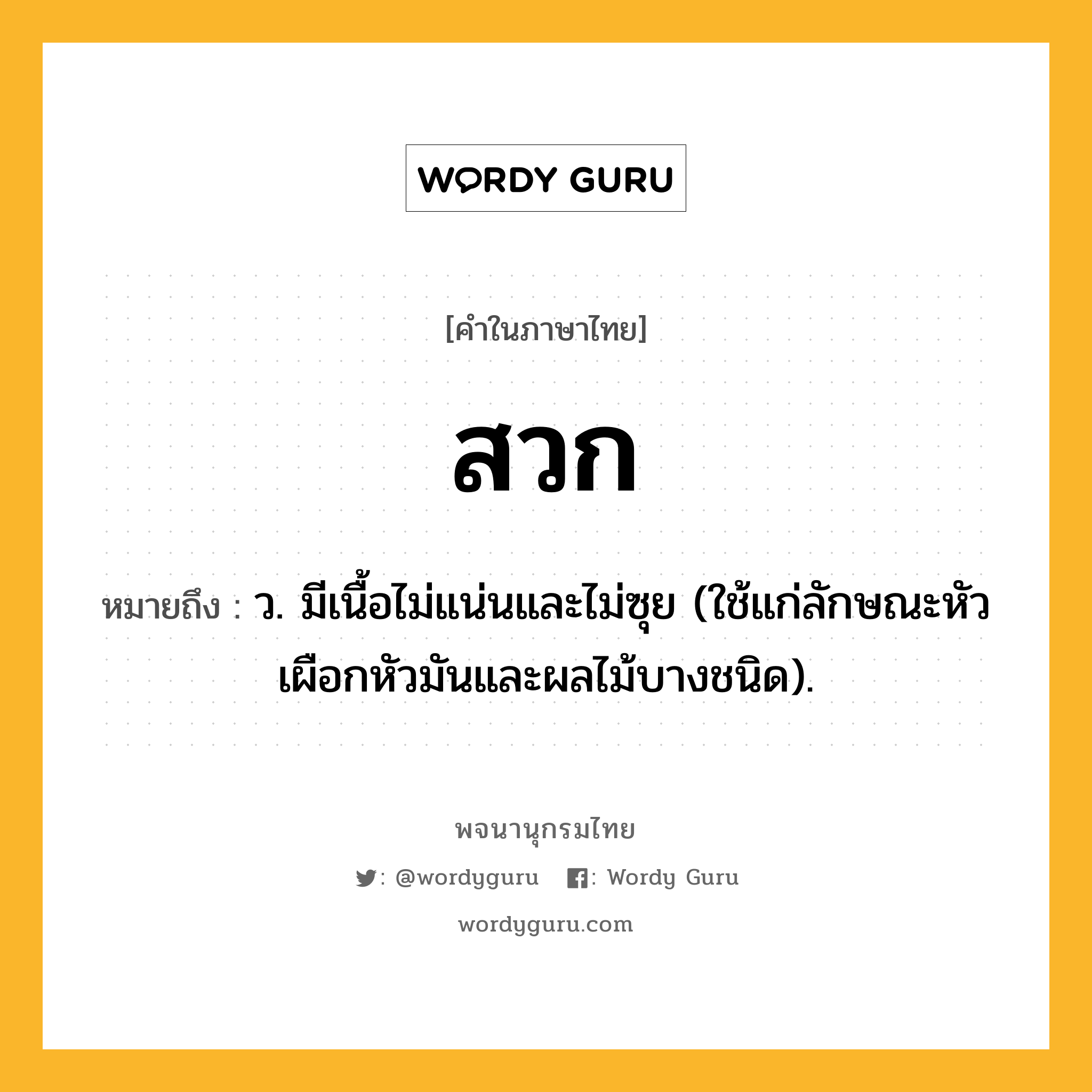 สวก หมายถึงอะไร?, คำในภาษาไทย สวก หมายถึง ว. มีเนื้อไม่แน่นและไม่ซุย (ใช้แก่ลักษณะหัวเผือกหัวมันและผลไม้บางชนิด).