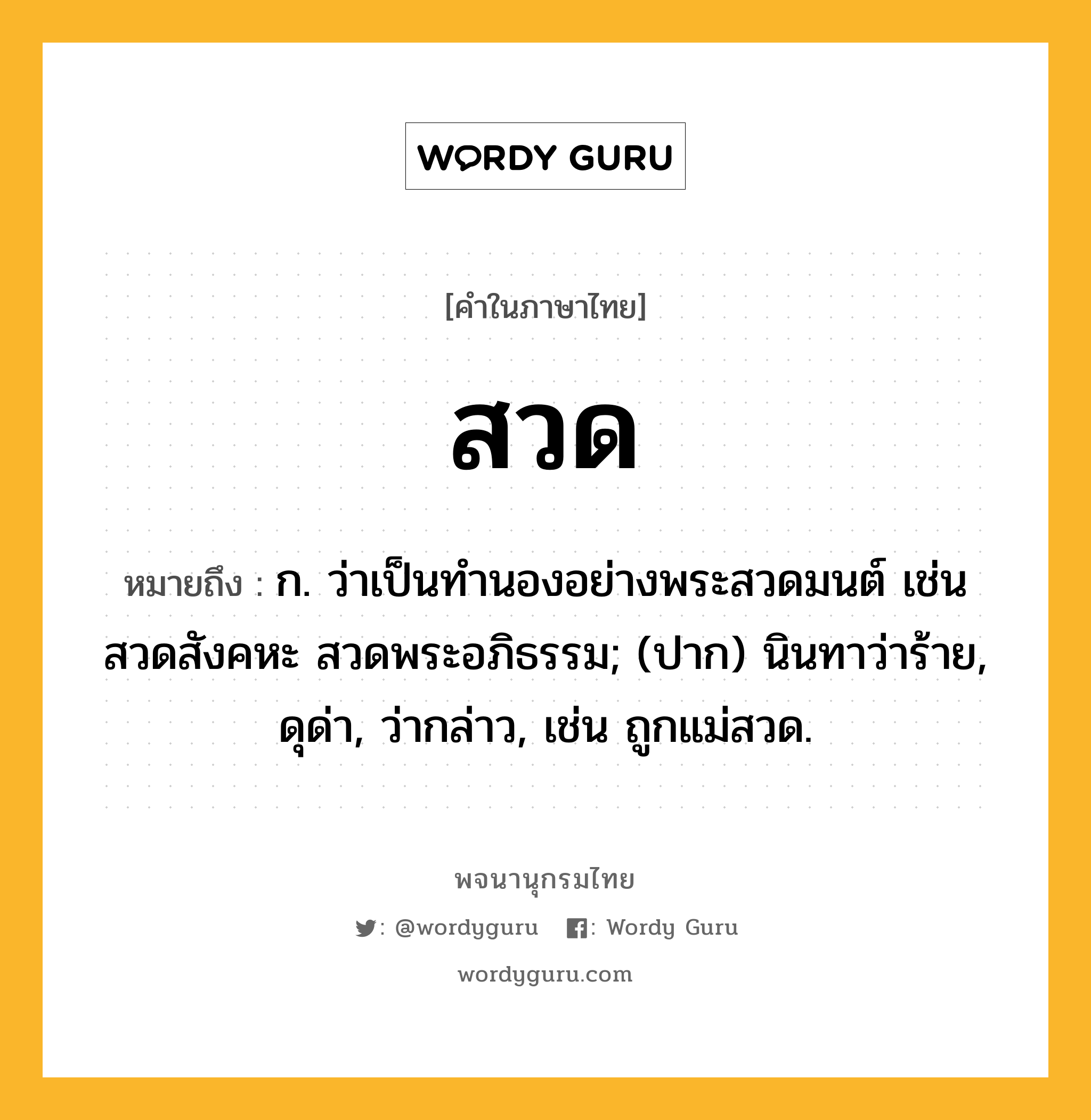 สวด หมายถึงอะไร?, คำในภาษาไทย สวด หมายถึง ก. ว่าเป็นทํานองอย่างพระสวดมนต์ เช่น สวดสังคหะ สวดพระอภิธรรม; (ปาก) นินทาว่าร้าย, ดุด่า, ว่ากล่าว, เช่น ถูกแม่สวด.