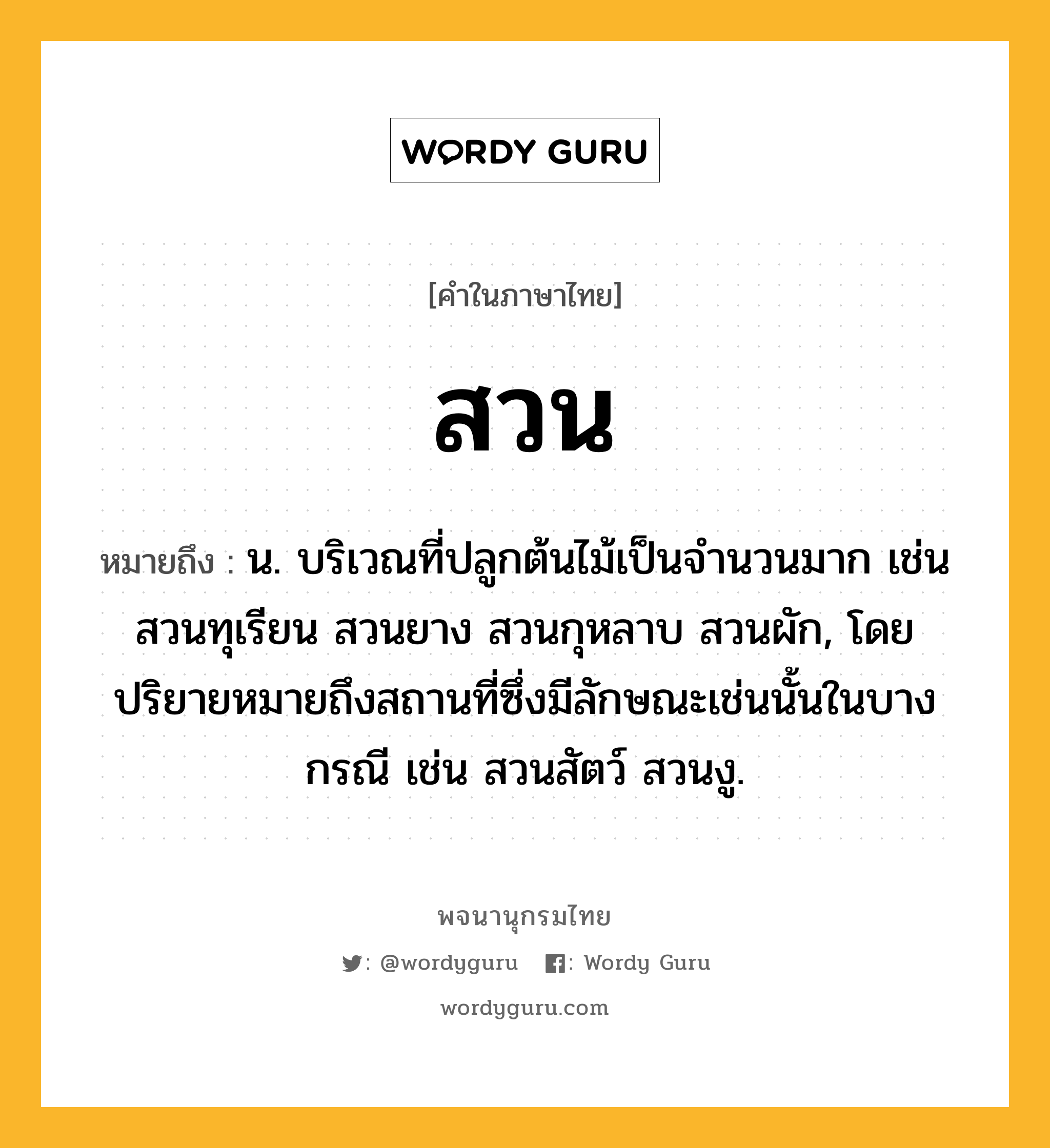 สวน หมายถึงอะไร?, คำในภาษาไทย สวน หมายถึง น. บริเวณที่ปลูกต้นไม้เป็นจํานวนมาก เช่น สวนทุเรียน สวนยาง สวนกุหลาบ สวนผัก, โดยปริยายหมายถึงสถานที่ซึ่งมีลักษณะเช่นนั้นในบางกรณี เช่น สวนสัตว์ สวนงู.