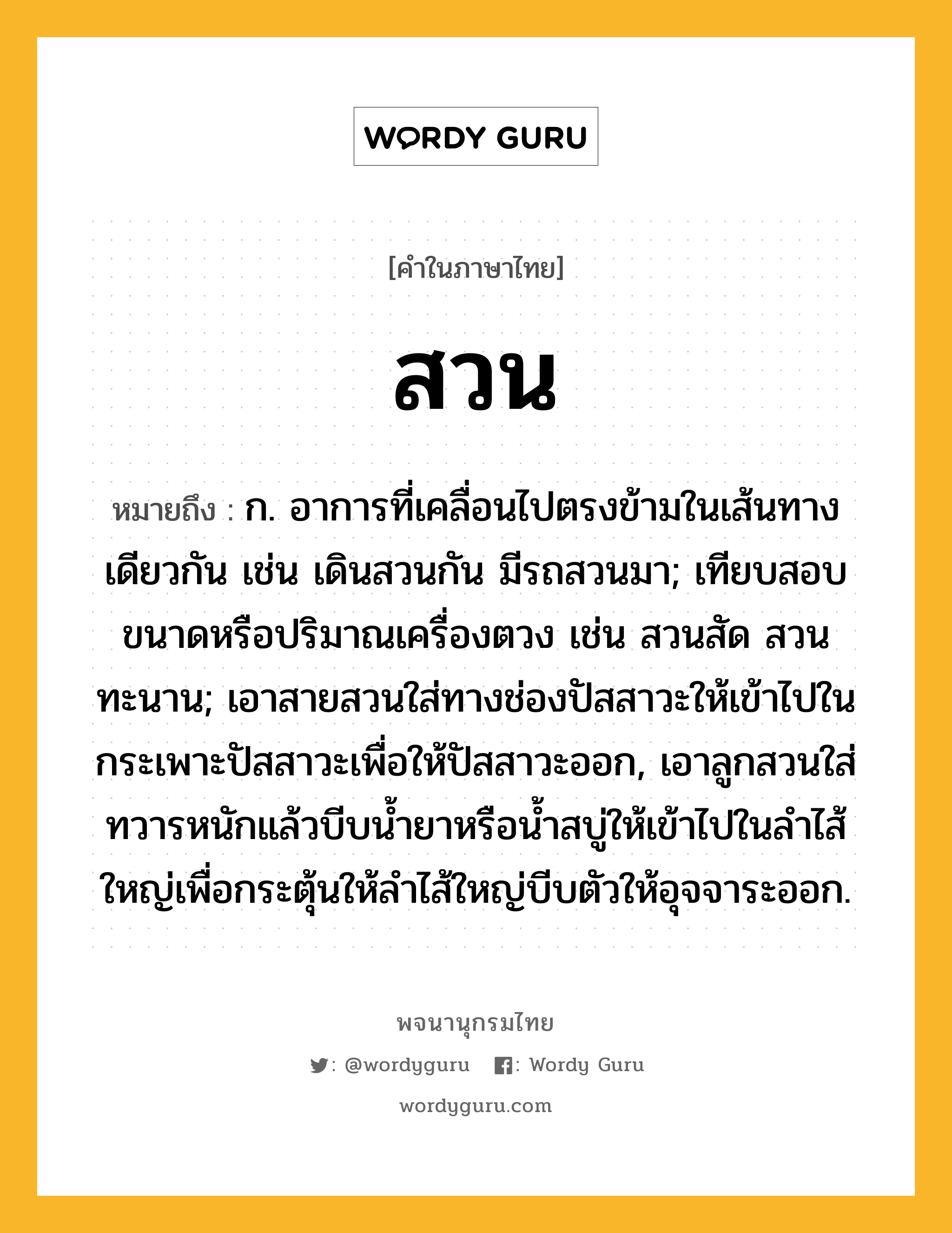 สวน หมายถึงอะไร?, คำในภาษาไทย สวน หมายถึง ก. อาการที่เคลื่อนไปตรงข้ามในเส้นทางเดียวกัน เช่น เดินสวนกัน มีรถสวนมา; เทียบสอบขนาดหรือปริมาณเครื่องตวง เช่น สวนสัด สวนทะนาน; เอาสายสวนใส่ทางช่องปัสสาวะให้เข้าไปในกระเพาะปัสสาวะเพื่อให้ปัสสาวะออก, เอาลูกสวนใส่ทวารหนักแล้วบีบนํ้ายาหรือนํ้าสบู่ให้เข้าไปในลําไส้ใหญ่เพื่อกระตุ้นให้ลําไส้ใหญ่บีบตัวให้อุจจาระออก.