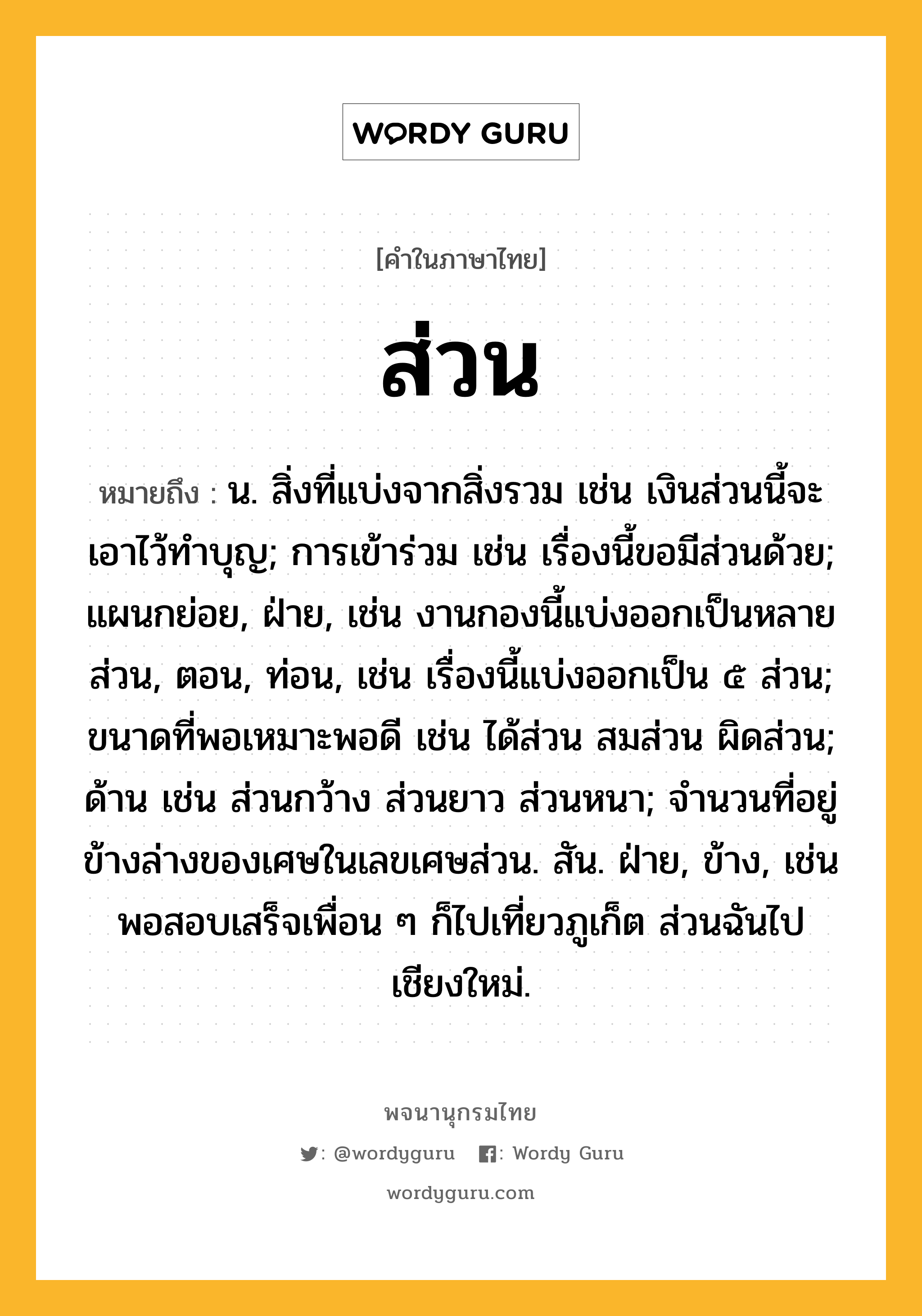 ส่วน หมายถึงอะไร?, คำในภาษาไทย ส่วน หมายถึง น. สิ่งที่แบ่งจากสิ่งรวม เช่น เงินส่วนนี้จะเอาไว้ทําบุญ; การเข้าร่วม เช่น เรื่องนี้ขอมีส่วนด้วย; แผนกย่อย, ฝ่าย, เช่น งานกองนี้แบ่งออกเป็นหลายส่วน, ตอน, ท่อน, เช่น เรื่องนี้แบ่งออกเป็น ๕ ส่วน; ขนาดที่พอเหมาะพอดี เช่น ได้ส่วน สมส่วน ผิดส่วน; ด้าน เช่น ส่วนกว้าง ส่วนยาว ส่วนหนา; จำนวนที่อยู่ข้างล่างของเศษในเลขเศษส่วน. สัน. ฝ่าย, ข้าง, เช่น พอสอบเสร็จเพื่อน ๆ ก็ไปเที่ยวภูเก็ต ส่วนฉันไปเชียงใหม่.