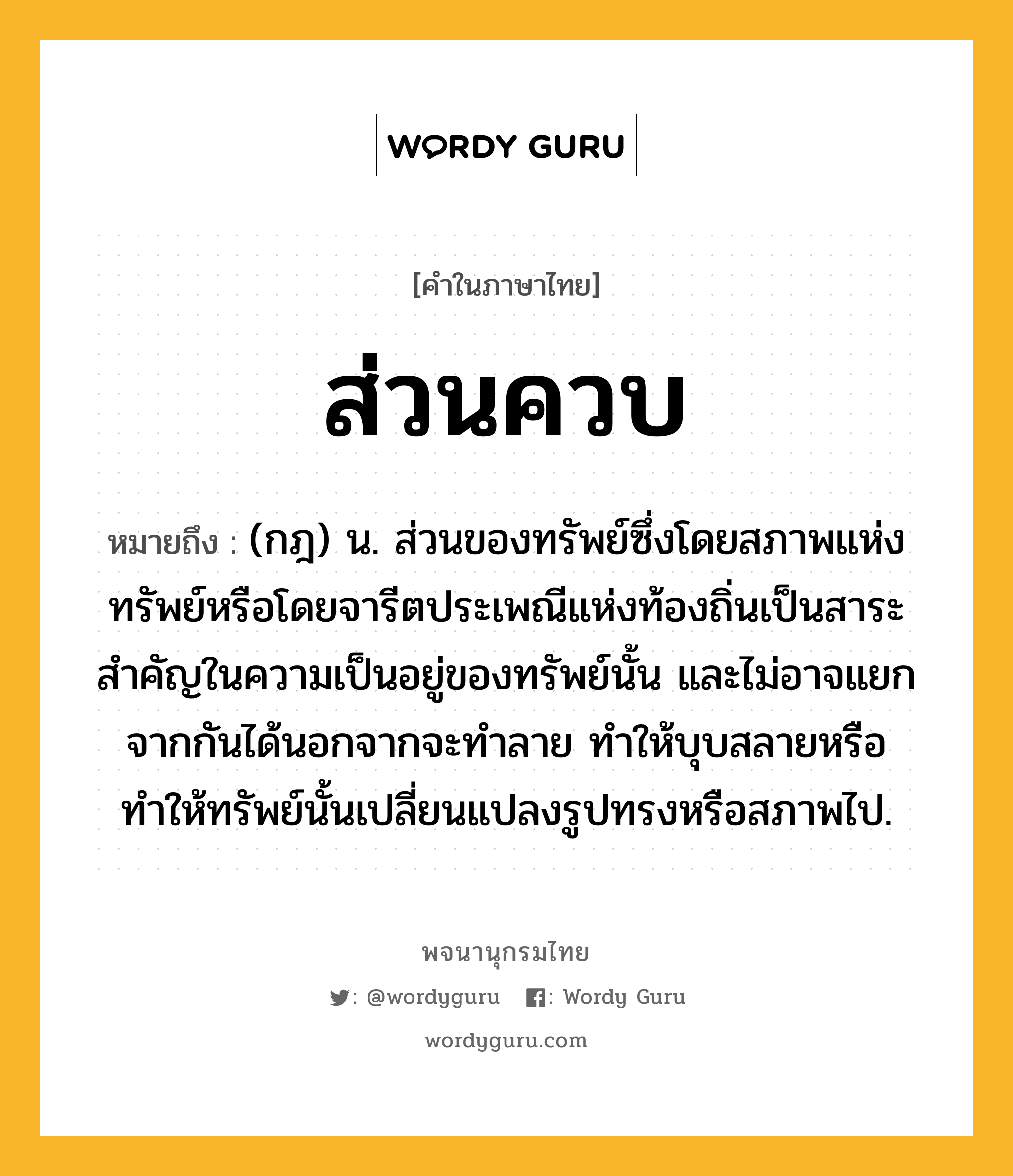 ส่วนควบ หมายถึงอะไร?, คำในภาษาไทย ส่วนควบ หมายถึง (กฎ) น. ส่วนของทรัพย์ซึ่งโดยสภาพแห่งทรัพย์หรือโดยจารีตประเพณีแห่งท้องถิ่นเป็นสาระสำคัญในความเป็นอยู่ของทรัพย์นั้น และไม่อาจแยกจากกันได้นอกจากจะทำลาย ทำให้บุบสลายหรือทำให้ทรัพย์นั้นเปลี่ยนแปลงรูปทรงหรือสภาพไป.