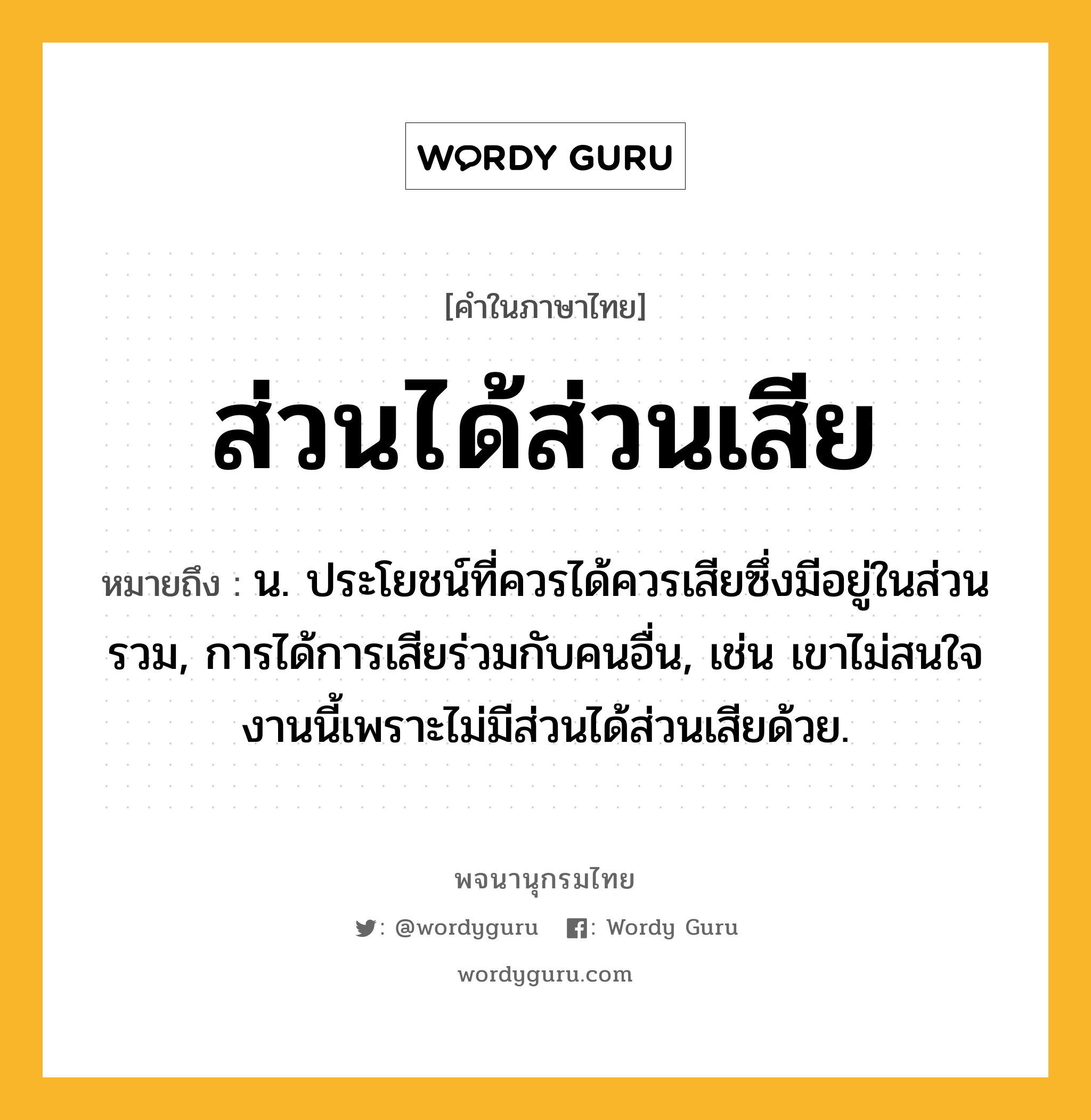 ส่วนได้ส่วนเสีย หมายถึงอะไร?, คำในภาษาไทย ส่วนได้ส่วนเสีย หมายถึง น. ประโยชน์ที่ควรได้ควรเสียซึ่งมีอยู่ในส่วนรวม, การได้การเสียร่วมกับคนอื่น, เช่น เขาไม่สนใจงานนี้เพราะไม่มีส่วนได้ส่วนเสียด้วย.