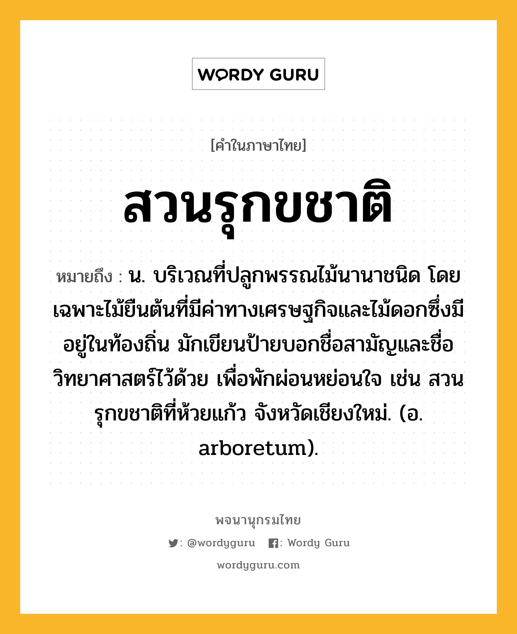 สวนรุกขชาติ หมายถึงอะไร?, คำในภาษาไทย สวนรุกขชาติ หมายถึง น. บริเวณที่ปลูกพรรณไม้นานาชนิด โดยเฉพาะไม้ยืนต้นที่มีค่าทางเศรษฐกิจและไม้ดอกซึ่งมีอยู่ในท้องถิ่น มักเขียนป้ายบอกชื่อสามัญและชื่อวิทยาศาสตร์ไว้ด้วย เพื่อพักผ่อนหย่อนใจ เช่น สวนรุกขชาติที่ห้วยแก้ว จังหวัดเชียงใหม่. (อ. arboretum).