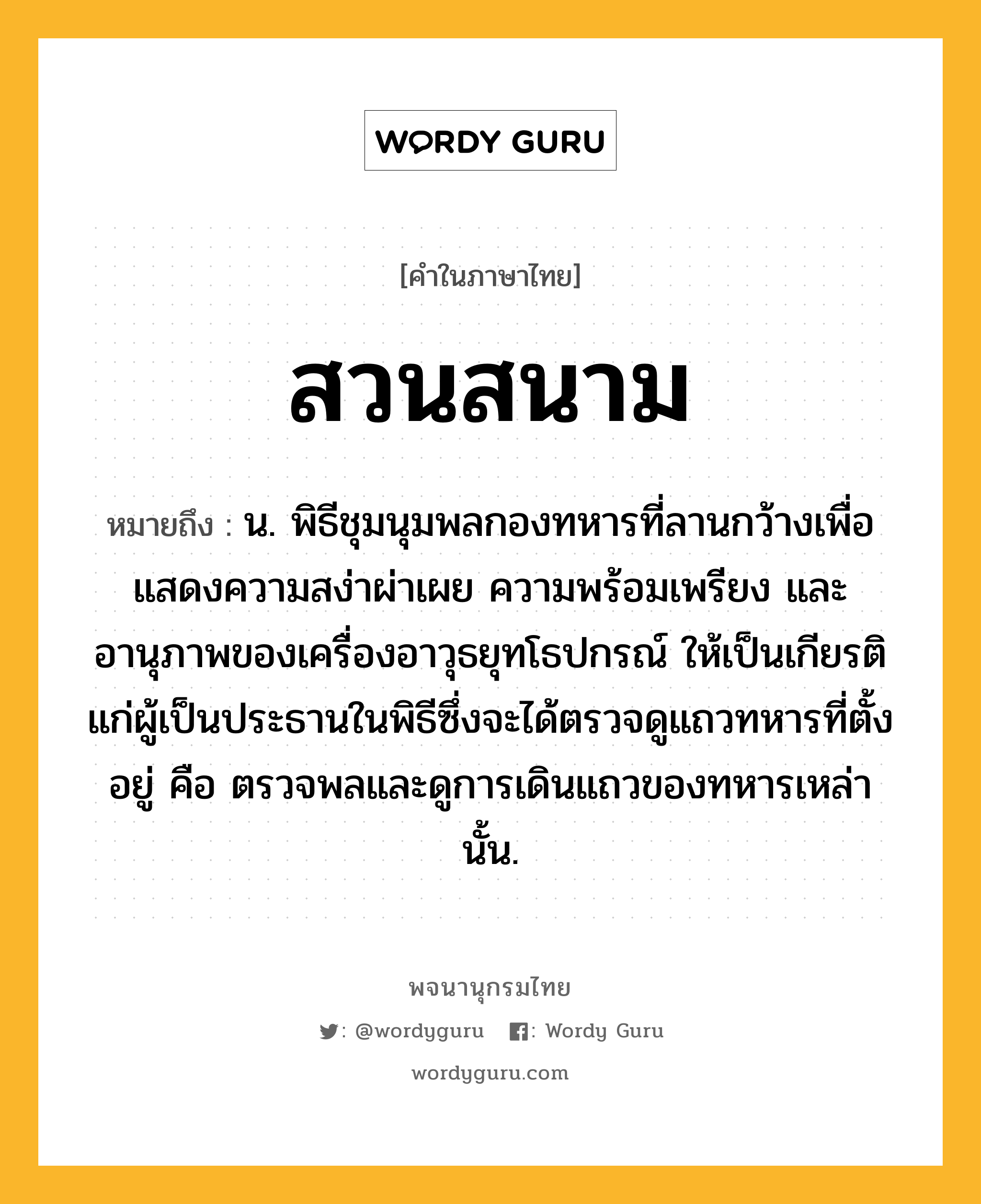 สวนสนาม ความหมาย หมายถึงอะไร?, คำในภาษาไทย สวนสนาม หมายถึง น. พิธีชุมนุมพลกองทหารที่ลานกว้างเพื่อแสดงความสง่าผ่าเผย ความพร้อมเพรียง และอานุภาพของเครื่องอาวุธยุทโธปกรณ์ ให้เป็นเกียรติแก่ผู้เป็นประธานในพิธีซึ่งจะได้ตรวจดูแถวทหารที่ตั้งอยู่ คือ ตรวจพลและดูการเดินแถวของทหารเหล่านั้น.