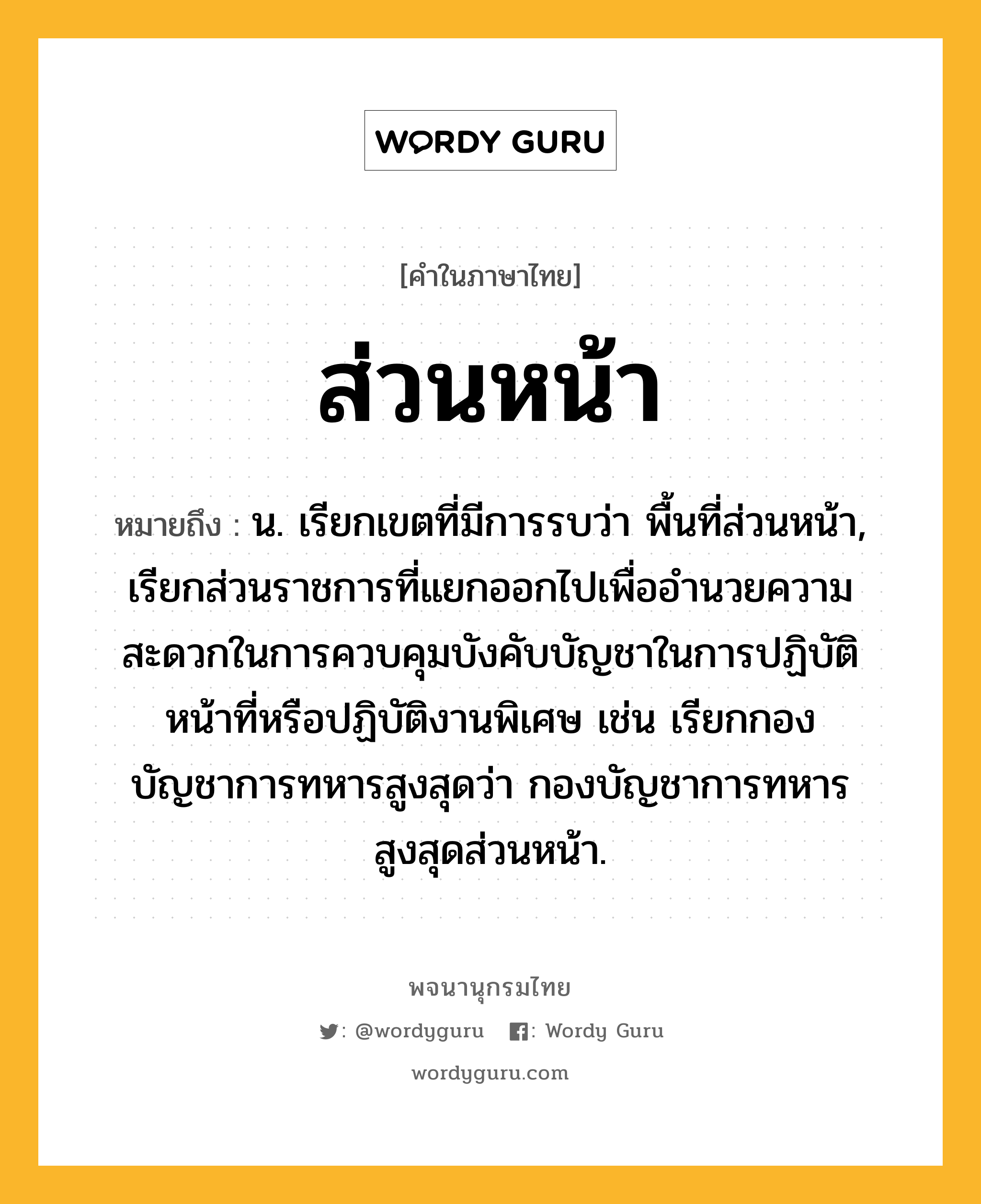 ส่วนหน้า ความหมาย หมายถึงอะไร?, คำในภาษาไทย ส่วนหน้า หมายถึง น. เรียกเขตที่มีการรบว่า พื้นที่ส่วนหน้า, เรียกส่วนราชการที่แยกออกไปเพื่ออํานวยความสะดวกในการควบคุมบังคับบัญชาในการปฏิบัติหน้าที่หรือปฏิบัติงานพิเศษ เช่น เรียกกองบัญชาการทหารสูงสุดว่า กองบัญชาการทหารสูงสุดส่วนหน้า.