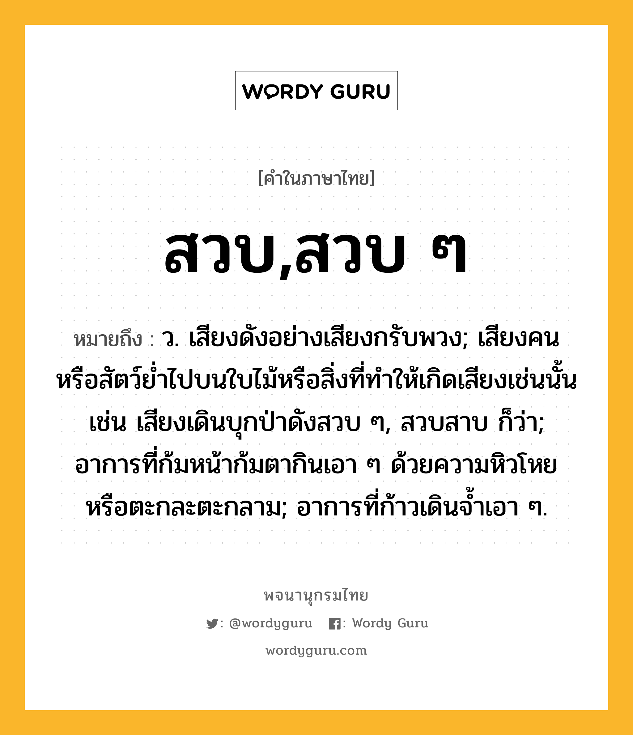 สวบ,สวบ ๆ หมายถึงอะไร?, คำในภาษาไทย สวบ,สวบ ๆ หมายถึง ว. เสียงดังอย่างเสียงกรับพวง; เสียงคนหรือสัตว์ยํ่าไปบนใบไม้หรือสิ่งที่ทําให้เกิดเสียงเช่นนั้น เช่น เสียงเดินบุกป่าดังสวบ ๆ, สวบสาบ ก็ว่า; อาการที่ก้มหน้าก้มตากินเอา ๆ ด้วยความหิวโหยหรือตะกละตะกลาม; อาการที่ก้าวเดินจ้ำเอา ๆ.