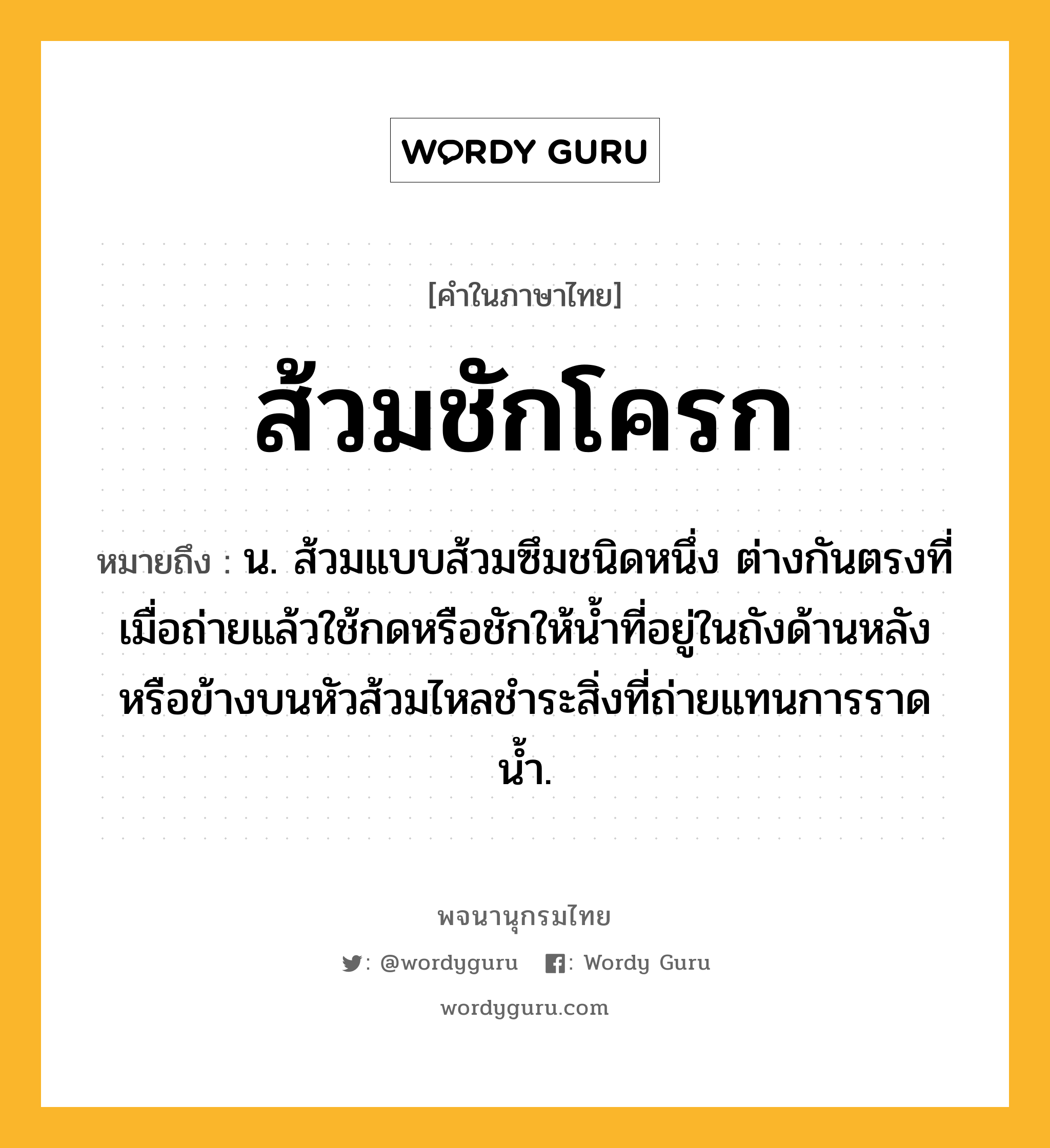 ส้วมชักโครก ความหมาย หมายถึงอะไร?, คำในภาษาไทย ส้วมชักโครก หมายถึง น. ส้วมแบบส้วมซึมชนิดหนึ่ง ต่างกันตรงที่เมื่อถ่ายแล้วใช้กดหรือชักให้น้ำที่อยู่ในถังด้านหลังหรือข้างบนหัวส้วมไหลชำระสิ่งที่ถ่ายแทนการราดน้ำ.