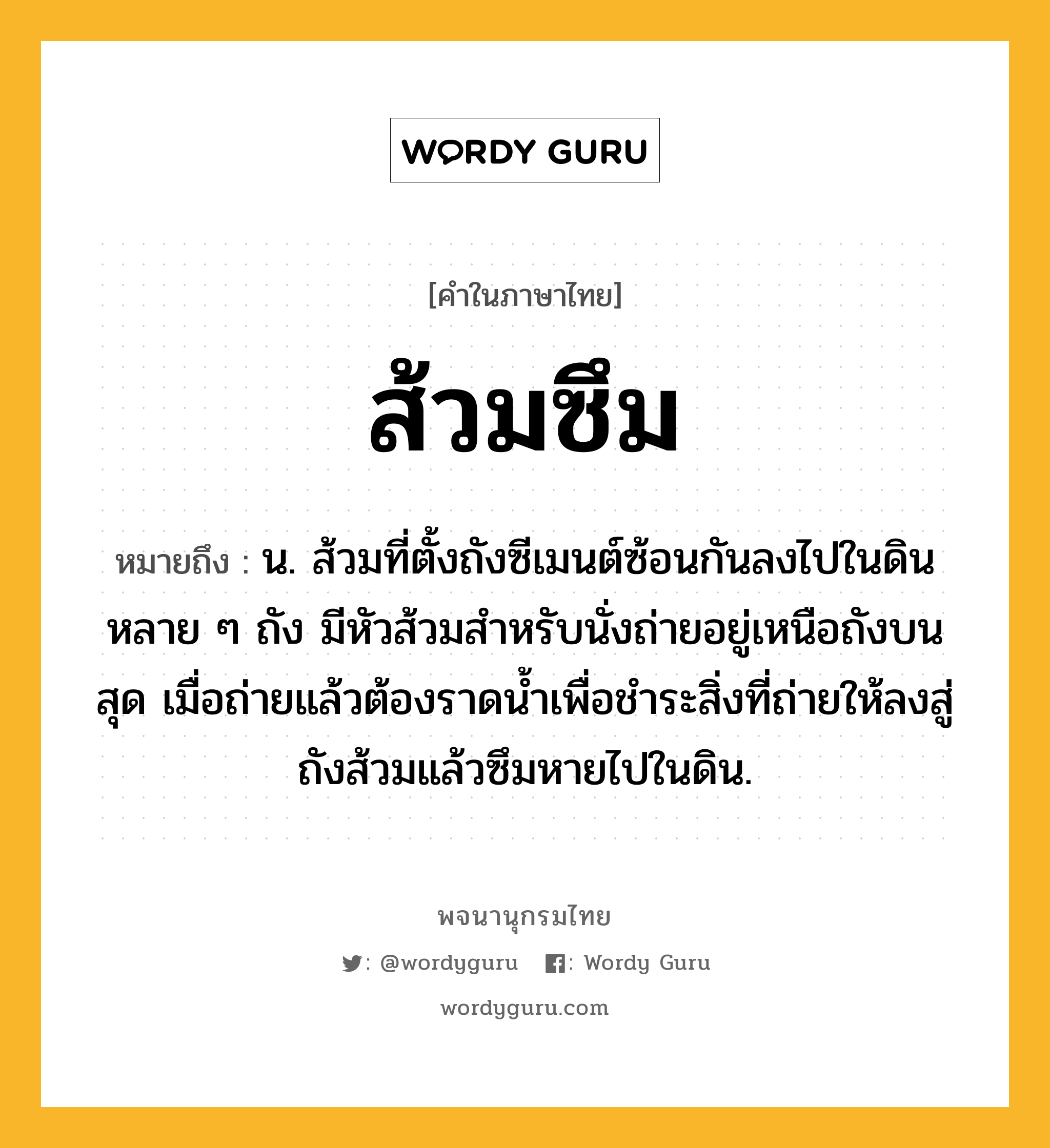 ส้วมซึม หมายถึงอะไร?, คำในภาษาไทย ส้วมซึม หมายถึง น. ส้วมที่ตั้งถังซีเมนต์ซ้อนกันลงไปในดินหลาย ๆ ถัง มีหัวส้วมสำหรับนั่งถ่ายอยู่เหนือถังบนสุด เมื่อถ่ายแล้วต้องราดน้ำเพื่อชำระสิ่งที่ถ่ายให้ลงสู่ถังส้วมแล้วซึมหายไปในดิน.