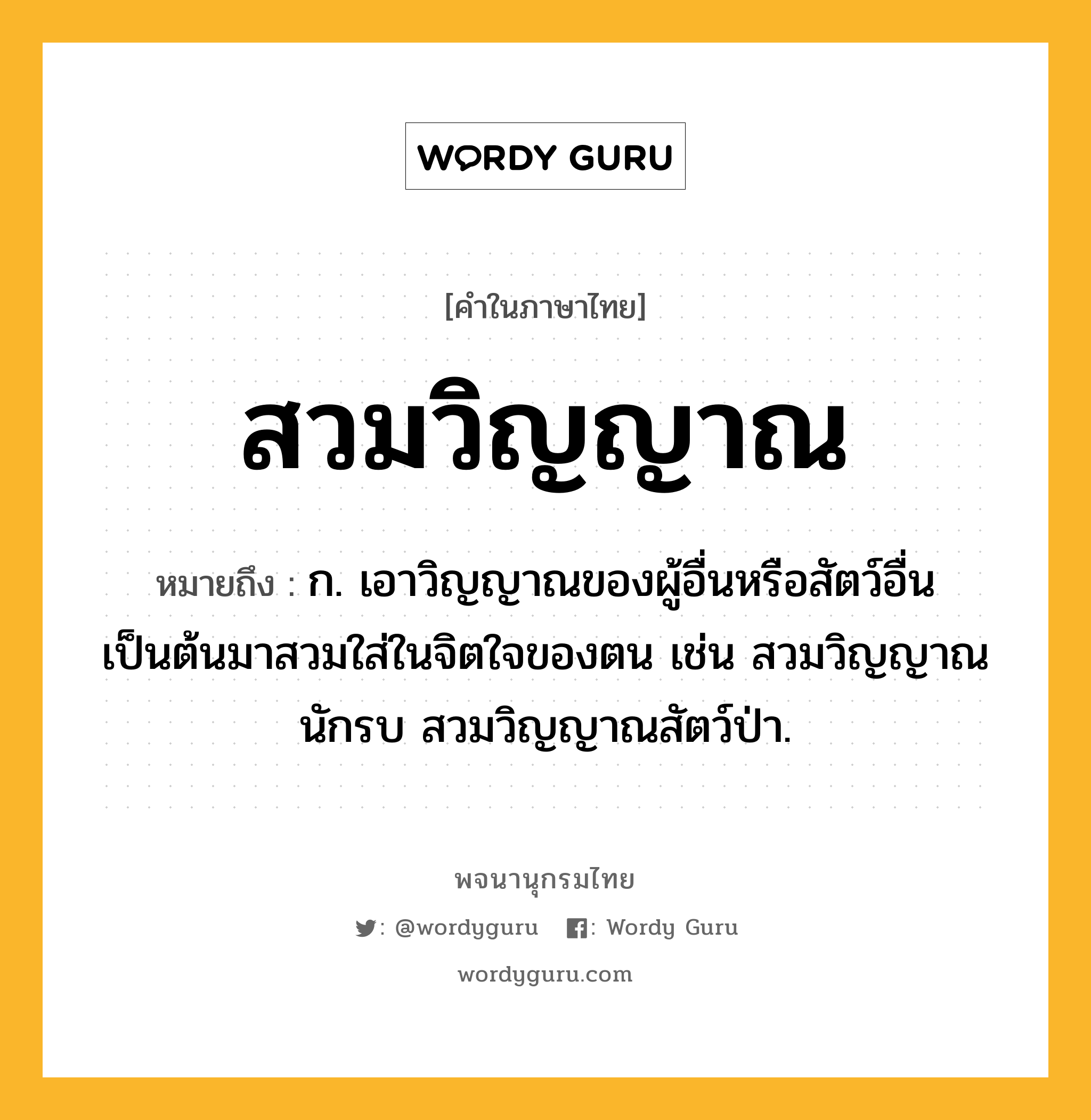 สวมวิญญาณ ความหมาย หมายถึงอะไร?, คำในภาษาไทย สวมวิญญาณ หมายถึง ก. เอาวิญญาณของผู้อื่นหรือสัตว์อื่นเป็นต้นมาสวมใส่ในจิตใจของตน เช่น สวมวิญญาณนักรบ สวมวิญญาณสัตว์ป่า.