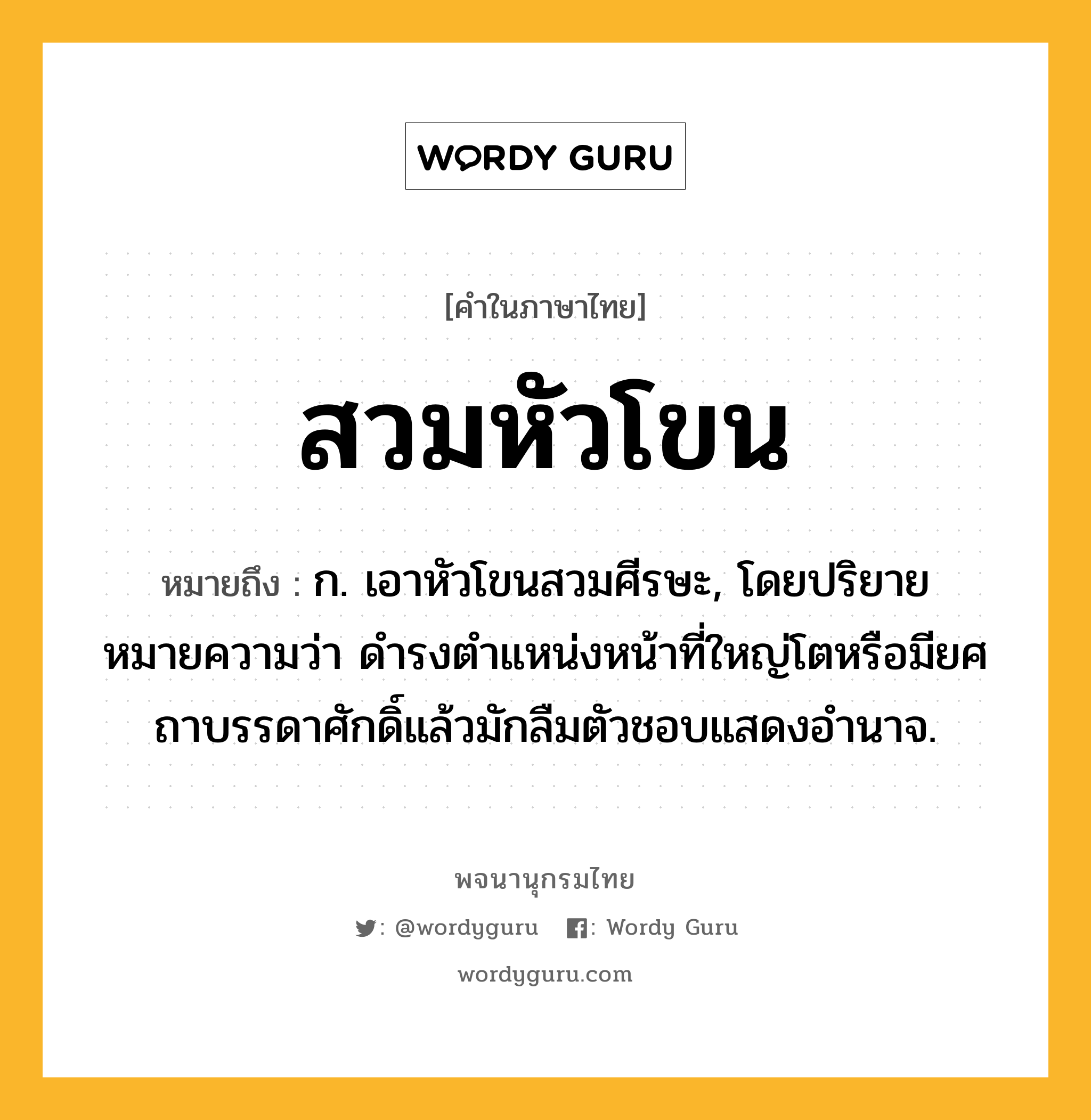 สวมหัวโขน หมายถึงอะไร?, คำในภาษาไทย สวมหัวโขน หมายถึง ก. เอาหัวโขนสวมศีรษะ, โดยปริยายหมายความว่า ดำรงตำแหน่งหน้าที่ใหญ่โตหรือมียศถาบรรดาศักดิ์แล้วมักลืมตัวชอบแสดงอำนาจ.