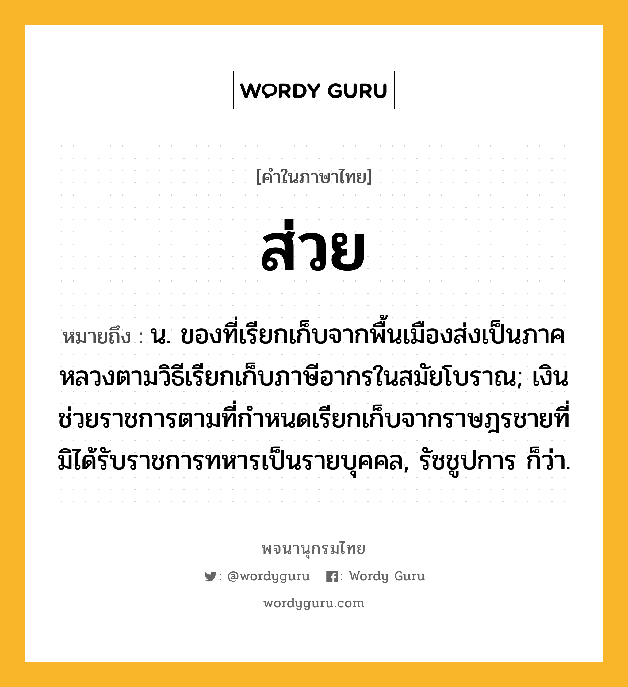 ส่วย หมายถึงอะไร?, คำในภาษาไทย ส่วย หมายถึง น. ของที่เรียกเก็บจากพื้นเมืองส่งเป็นภาคหลวงตามวิธีเรียกเก็บภาษีอากรในสมัยโบราณ; เงินช่วยราชการตามที่กําหนดเรียกเก็บจากราษฎรชายที่มิได้รับราชการทหารเป็นรายบุคคล, รัชชูปการ ก็ว่า.