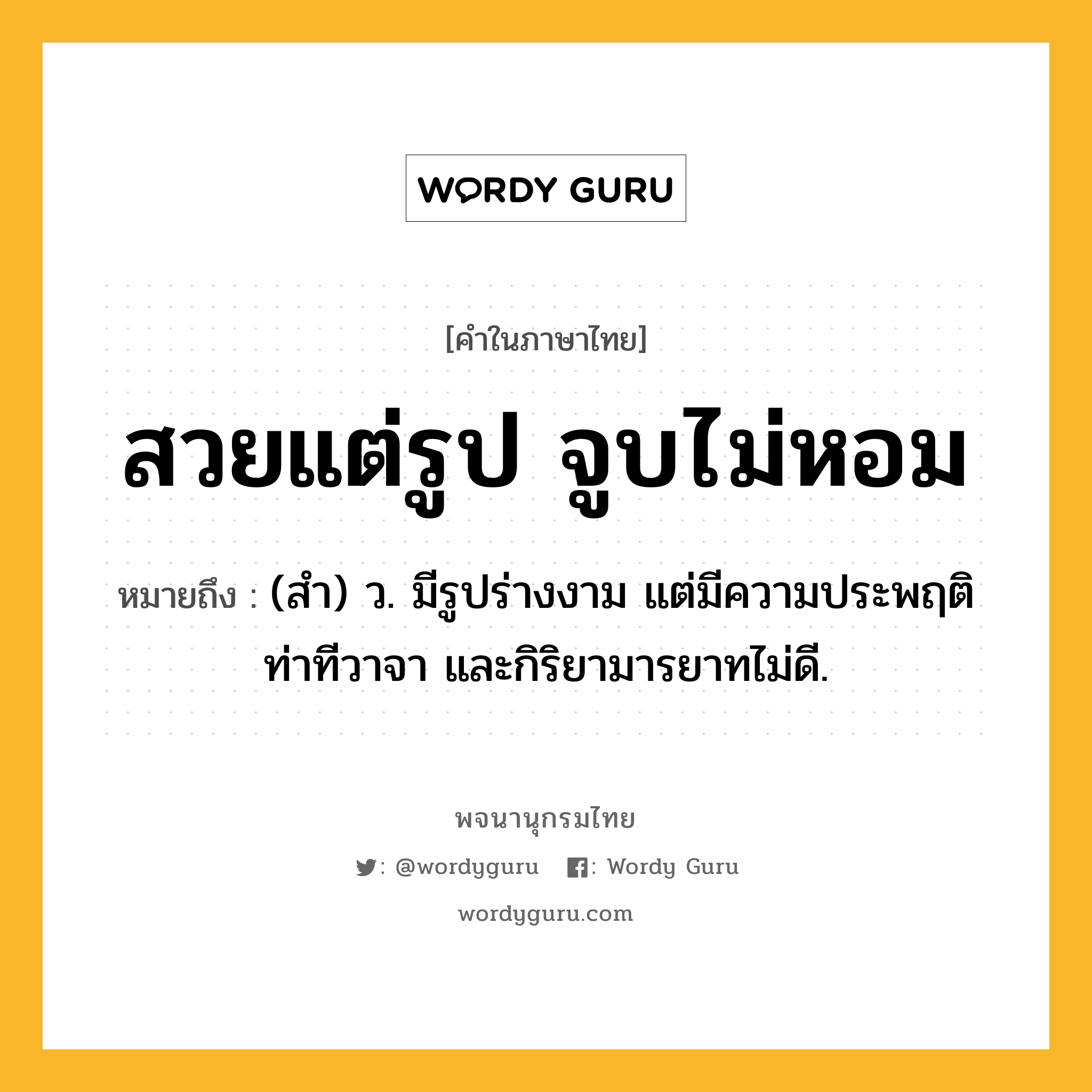 สวยแต่รูป จูบไม่หอม ความหมาย หมายถึงอะไร?, คำในภาษาไทย สวยแต่รูป จูบไม่หอม หมายถึง (สํา) ว. มีรูปร่างงาม แต่มีความประพฤติ ท่าทีวาจา และกิริยามารยาทไม่ดี.