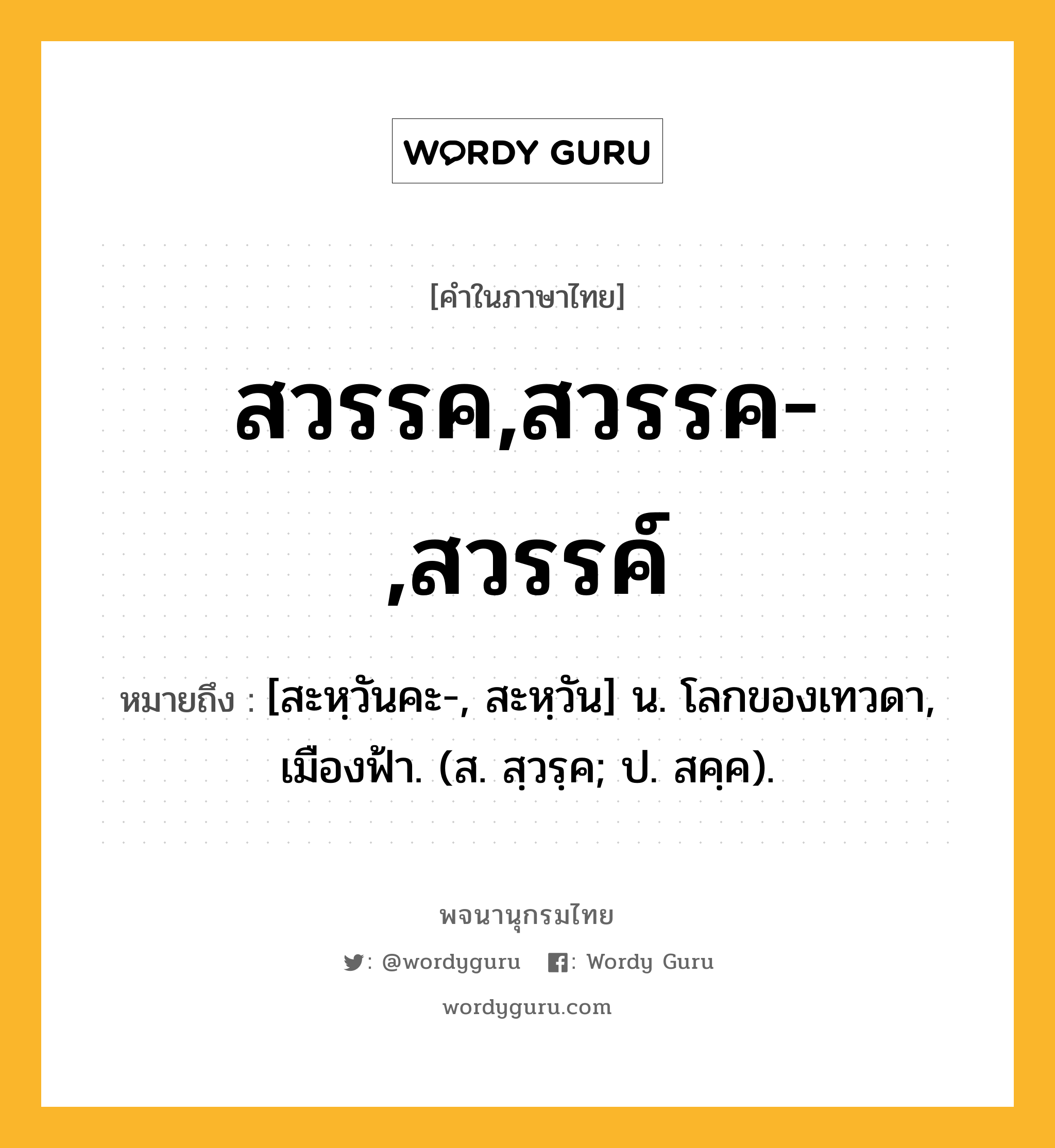 สวรรค,สวรรค-,สวรรค์ ความหมาย หมายถึงอะไร?, คำในภาษาไทย สวรรค,สวรรค-,สวรรค์ หมายถึง [สะหฺวันคะ-, สะหฺวัน] น. โลกของเทวดา, เมืองฟ้า. (ส. สฺวรฺค; ป. สคฺค).