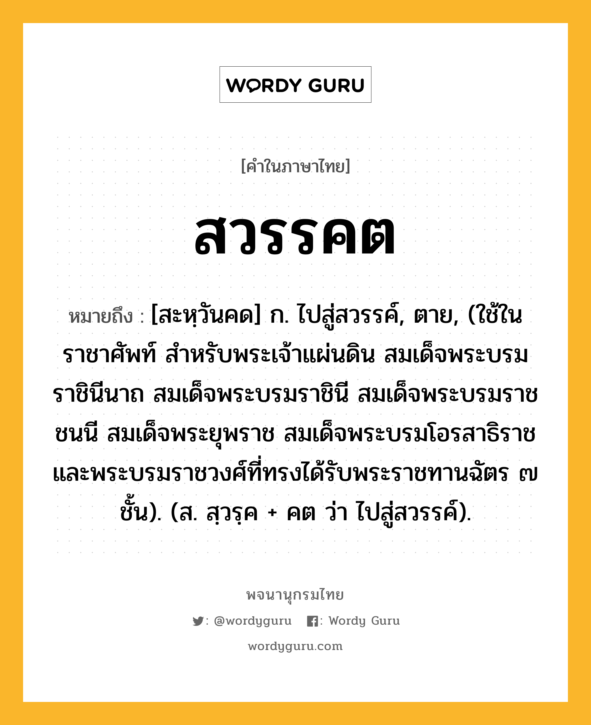 สวรรคต หมายถึงอะไร?, คำในภาษาไทย สวรรคต หมายถึง [สะหฺวันคด] ก. ไปสู่สวรรค์, ตาย, (ใช้ในราชาศัพท์ สําหรับพระเจ้าแผ่นดิน สมเด็จพระบรมราชินีนาถ สมเด็จพระบรมราชินี สมเด็จพระบรมราชชนนี สมเด็จพระยุพราช สมเด็จพระบรมโอรสาธิราช และพระบรมราชวงศ์ที่ทรงได้รับพระราชทานฉัตร ๗ ชั้น). (ส. สฺวรฺค + คต ว่า ไปสู่สวรรค์).