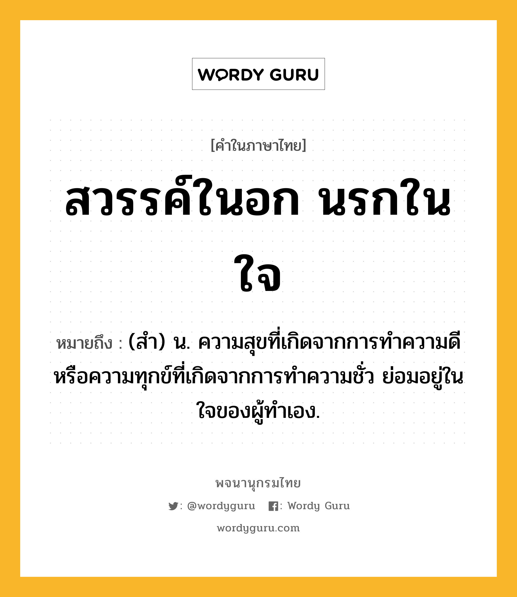 สวรรค์ในอก นรกในใจ หมายถึงอะไร?, คำในภาษาไทย สวรรค์ในอก นรกในใจ หมายถึง (สํา) น. ความสุขที่เกิดจากการทำความดี หรือความทุกข์ที่เกิดจากการทำความชั่ว ย่อมอยู่ในใจของผู้ทำเอง.