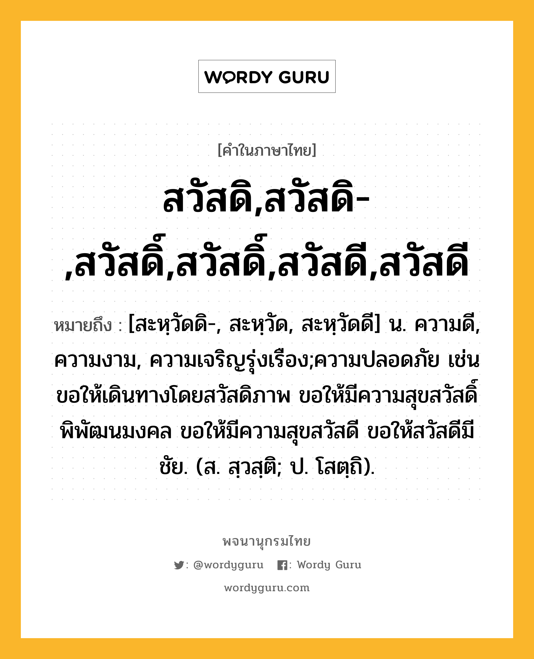 สวัสดิ,สวัสดิ-,สวัสดิ์,สวัสดิ์,สวัสดี,สวัสดี หมายถึงอะไร?, คำในภาษาไทย สวัสดิ,สวัสดิ-,สวัสดิ์,สวัสดิ์,สวัสดี,สวัสดี หมายถึง [สะหฺวัดดิ-, สะหฺวัด, สะหฺวัดดี] น. ความดี, ความงาม, ความเจริญรุ่งเรือง;ความปลอดภัย เช่น ขอให้เดินทางโดยสวัสดิภาพ ขอให้มีความสุขสวัสดิ์พิพัฒนมงคล ขอให้มีความสุขสวัสดี ขอให้สวัสดีมีชัย. (ส. สฺวสฺติ; ป. โสตฺถิ).