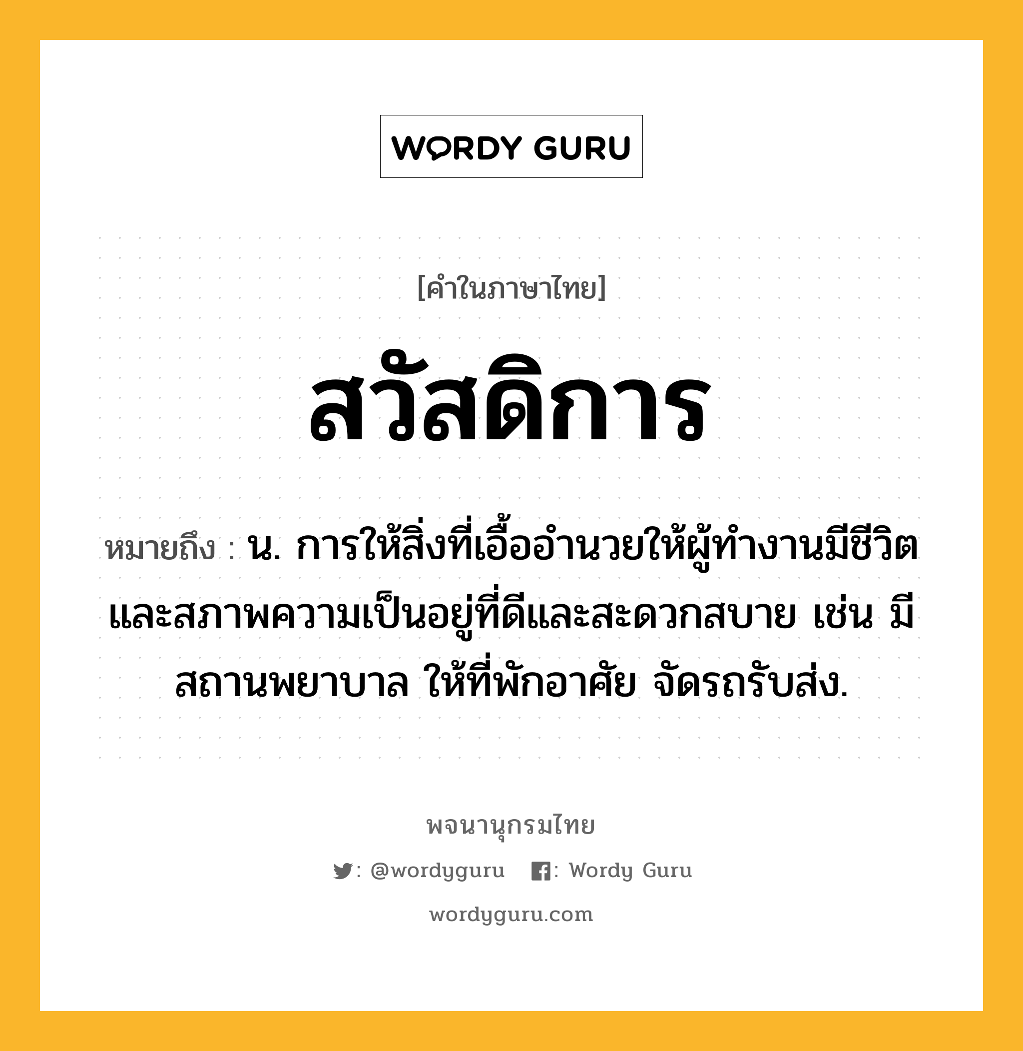 สวัสดิการ หมายถึงอะไร?, คำในภาษาไทย สวัสดิการ หมายถึง น. การให้สิ่งที่เอื้ออํานวยให้ผู้ทํางานมีชีวิตและสภาพความเป็นอยู่ที่ดีและสะดวกสบาย เช่น มีสถานพยาบาล ให้ที่พักอาศัย จัดรถรับส่ง.