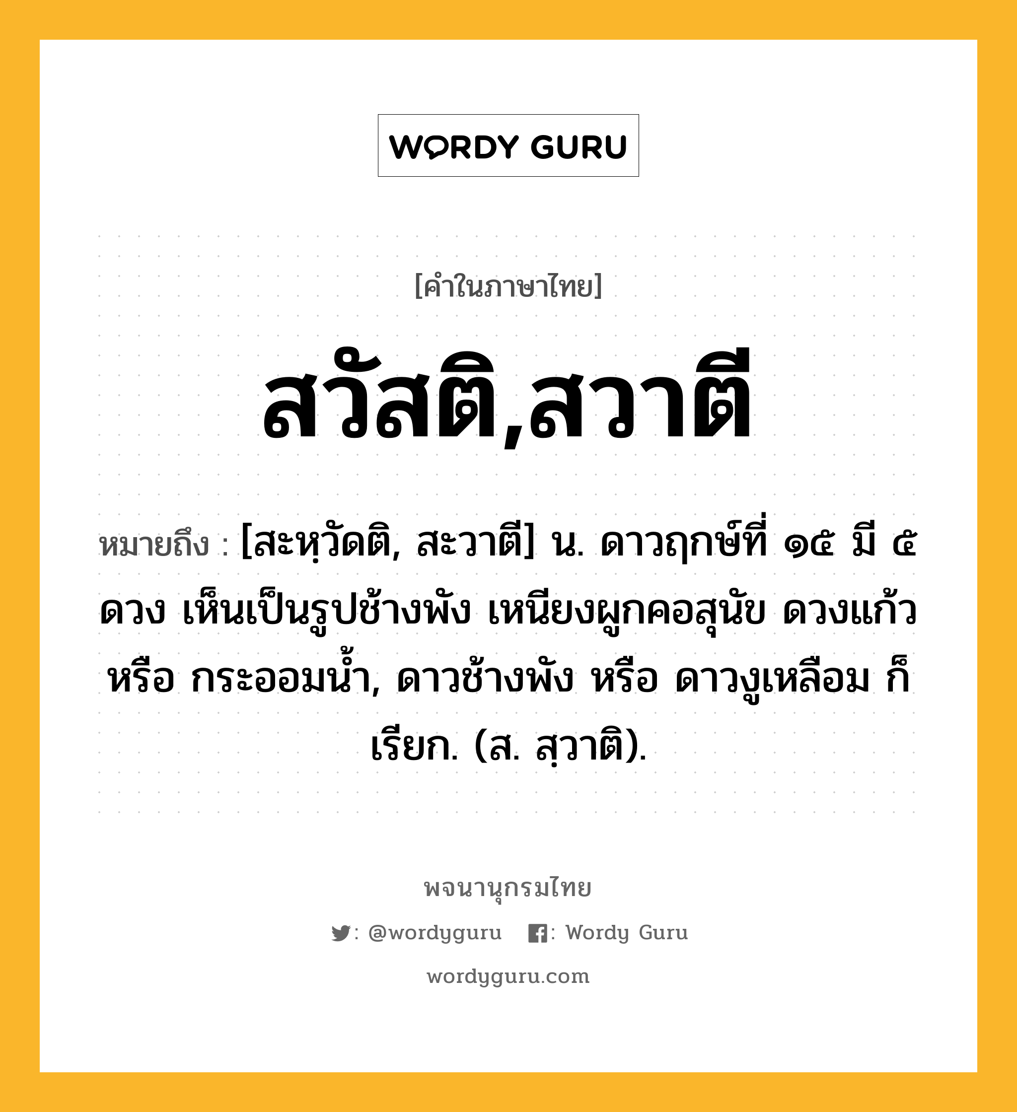 สวัสติ,สวาตี หมายถึงอะไร?, คำในภาษาไทย สวัสติ,สวาตี หมายถึง [สะหฺวัดติ, สะวาตี] น. ดาวฤกษ์ที่ ๑๕ มี ๕ ดวง เห็นเป็นรูปช้างพัง เหนียงผูกคอสุนัข ดวงแก้ว หรือ กระออมนํ้า, ดาวช้างพัง หรือ ดาวงูเหลือม ก็เรียก. (ส. สฺวาติ).