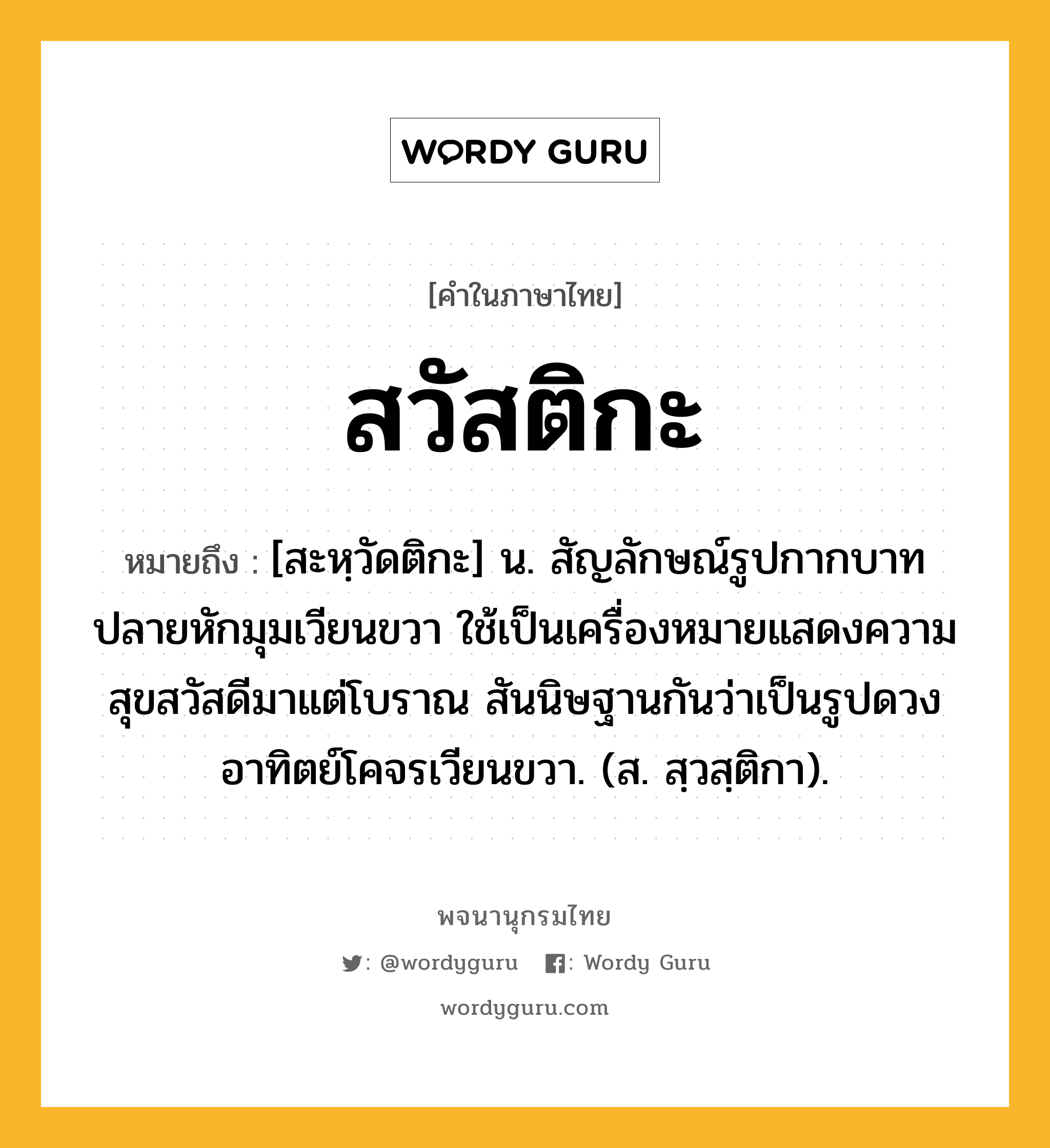 สวัสติกะ หมายถึงอะไร?, คำในภาษาไทย สวัสติกะ หมายถึง [สะหฺวัดติกะ] น. สัญลักษณ์รูปกากบาทปลายหักมุมเวียนขวา ใช้เป็นเครื่องหมายแสดงความสุขสวัสดีมาแต่โบราณ สันนิษฐานกันว่าเป็นรูปดวงอาทิตย์โคจรเวียนขวา. (ส. สฺวสฺติกา).