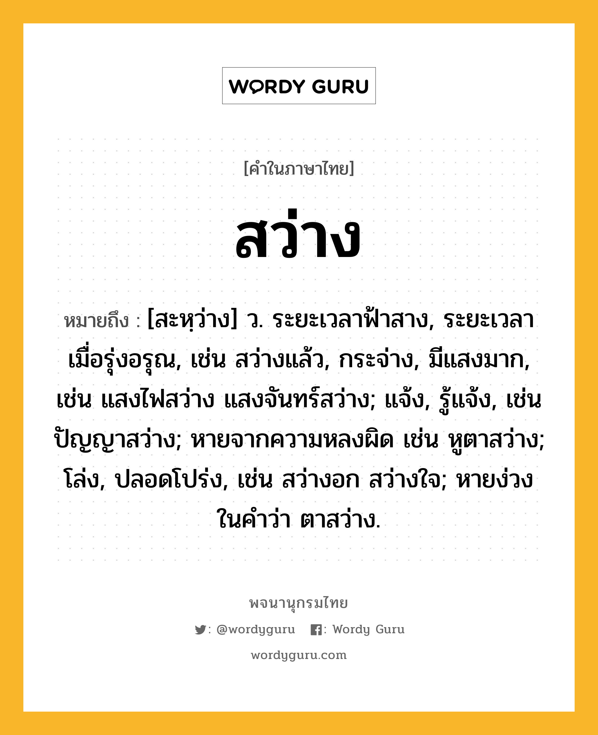 สว่าง หมายถึงอะไร?, คำในภาษาไทย สว่าง หมายถึง [สะหฺว่าง] ว. ระยะเวลาฟ้าสาง, ระยะเวลาเมื่อรุ่งอรุณ, เช่น สว่างแล้ว, กระจ่าง, มีแสงมาก, เช่น แสงไฟสว่าง แสงจันทร์สว่าง; แจ้ง, รู้แจ้ง, เช่น ปัญญาสว่าง; หายจากความหลงผิด เช่น หูตาสว่าง; โล่ง, ปลอดโปร่ง, เช่น สว่างอก สว่างใจ; หายง่วง ในคําว่า ตาสว่าง.