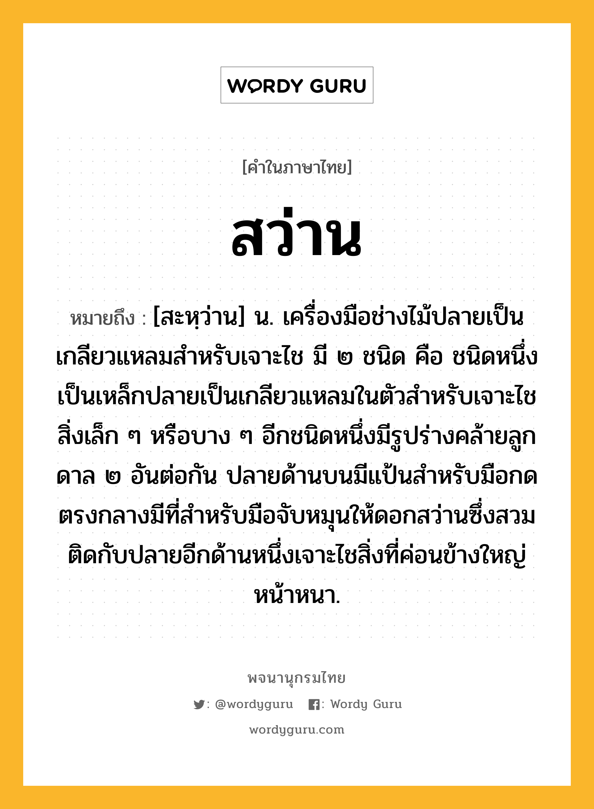 สว่าน หมายถึงอะไร?, คำในภาษาไทย สว่าน หมายถึง [สะหฺว่าน] น. เครื่องมือช่างไม้ปลายเป็นเกลียวแหลมสําหรับเจาะไช มี ๒ ชนิด คือ ชนิดหนึ่งเป็นเหล็กปลายเป็นเกลียวแหลมในตัวสําหรับเจาะไชสิ่งเล็ก ๆ หรือบาง ๆ อีกชนิดหนึ่งมีรูปร่างคล้ายลูกดาล ๒ อันต่อกัน ปลายด้านบนมีแป้นสําหรับมือกด ตรงกลางมีที่สําหรับมือจับหมุนให้ดอกสว่านซึ่งสวมติดกับปลายอีกด้านหนึ่งเจาะไชสิ่งที่ค่อนข้างใหญ่หน้าหนา.