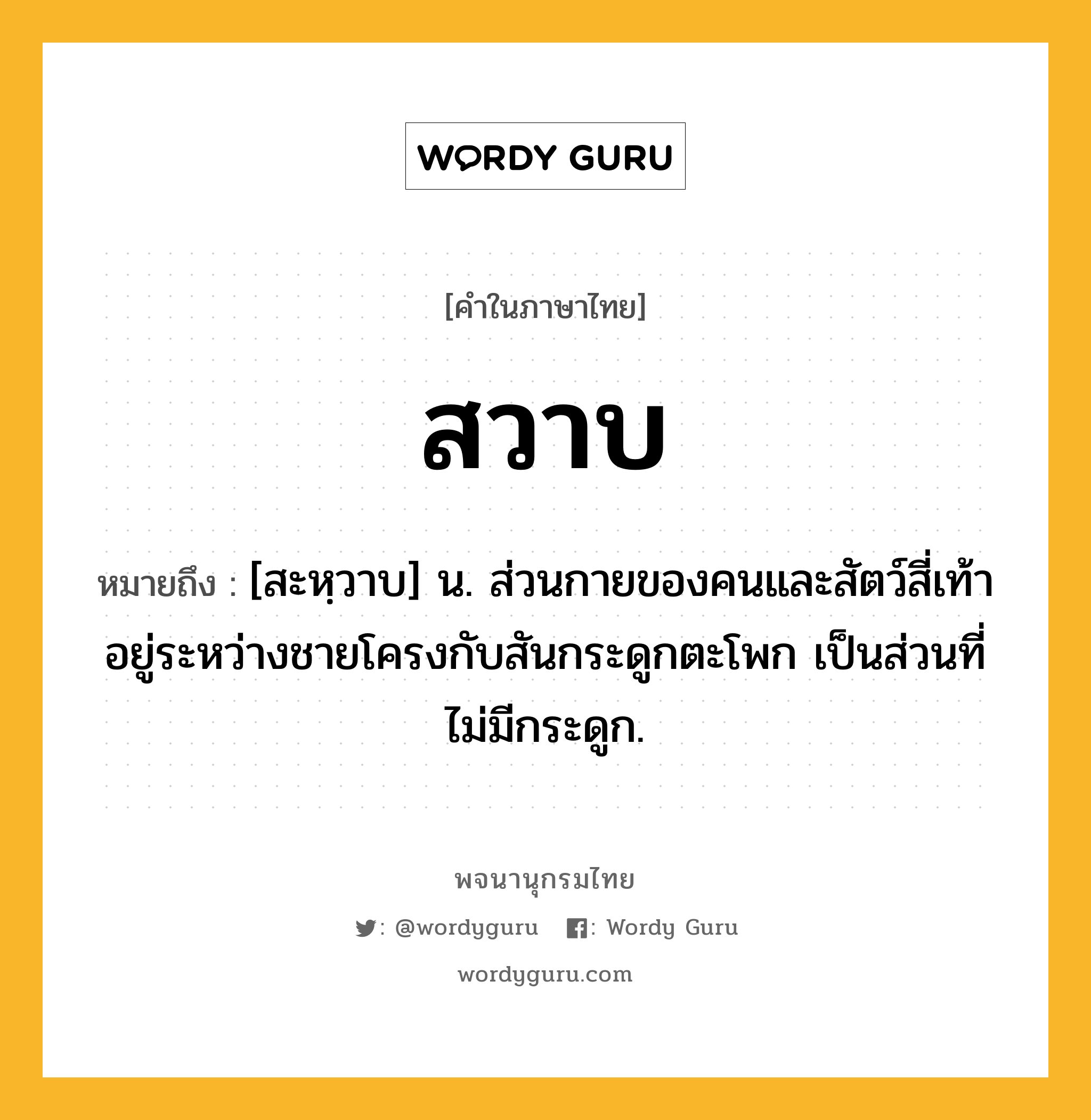 สวาบ หมายถึงอะไร?, คำในภาษาไทย สวาบ หมายถึง [สะหฺวาบ] น. ส่วนกายของคนและสัตว์สี่เท้า อยู่ระหว่างชายโครงกับสันกระดูกตะโพก เป็นส่วนที่ไม่มีกระดูก.