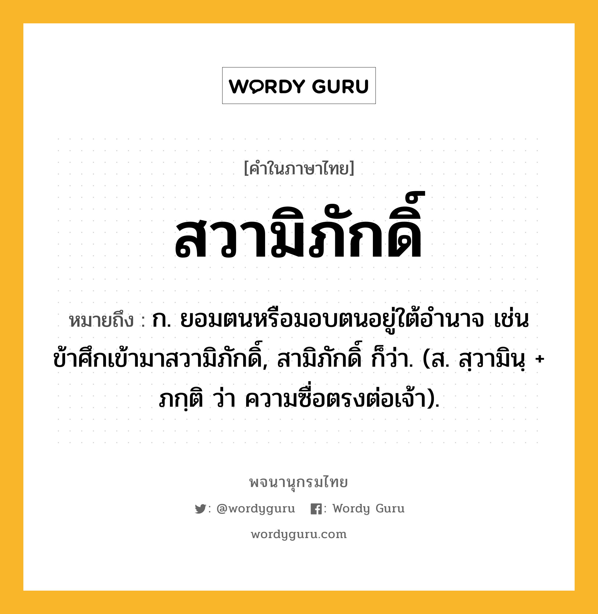 สวามิภักดิ์ หมายถึงอะไร?, คำในภาษาไทย สวามิภักดิ์ หมายถึง ก. ยอมตนหรือมอบตนอยู่ใต้อํานาจ เช่น ข้าศึกเข้ามาสวามิภักดิ์, สามิภักดิ์ ก็ว่า. (ส. สฺวามินฺ + ภกฺติ ว่า ความซื่อตรงต่อเจ้า).