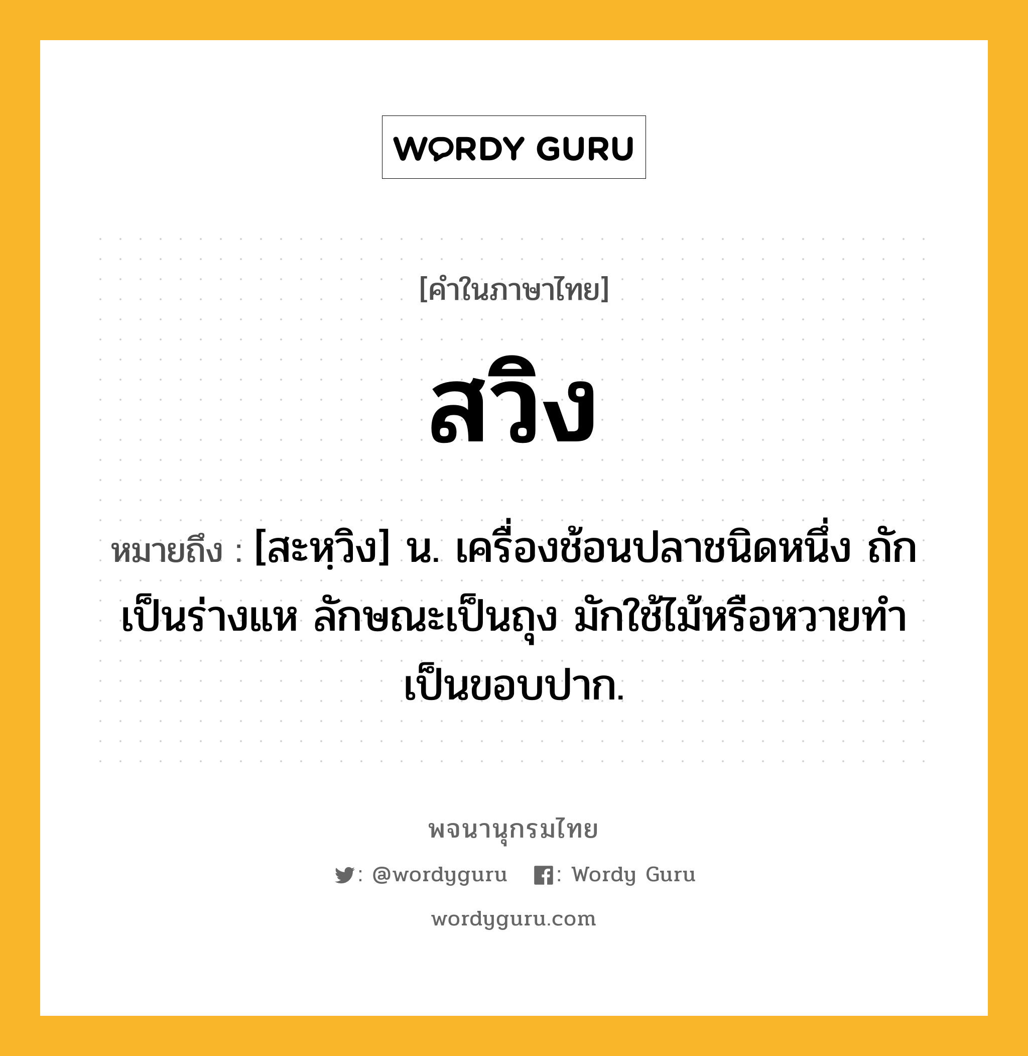 สวิง หมายถึงอะไร?, คำในภาษาไทย สวิง หมายถึง [สะหฺวิง] น. เครื่องช้อนปลาชนิดหนึ่ง ถักเป็นร่างแห ลักษณะเป็นถุง มักใช้ไม้หรือหวายทําเป็นขอบปาก.