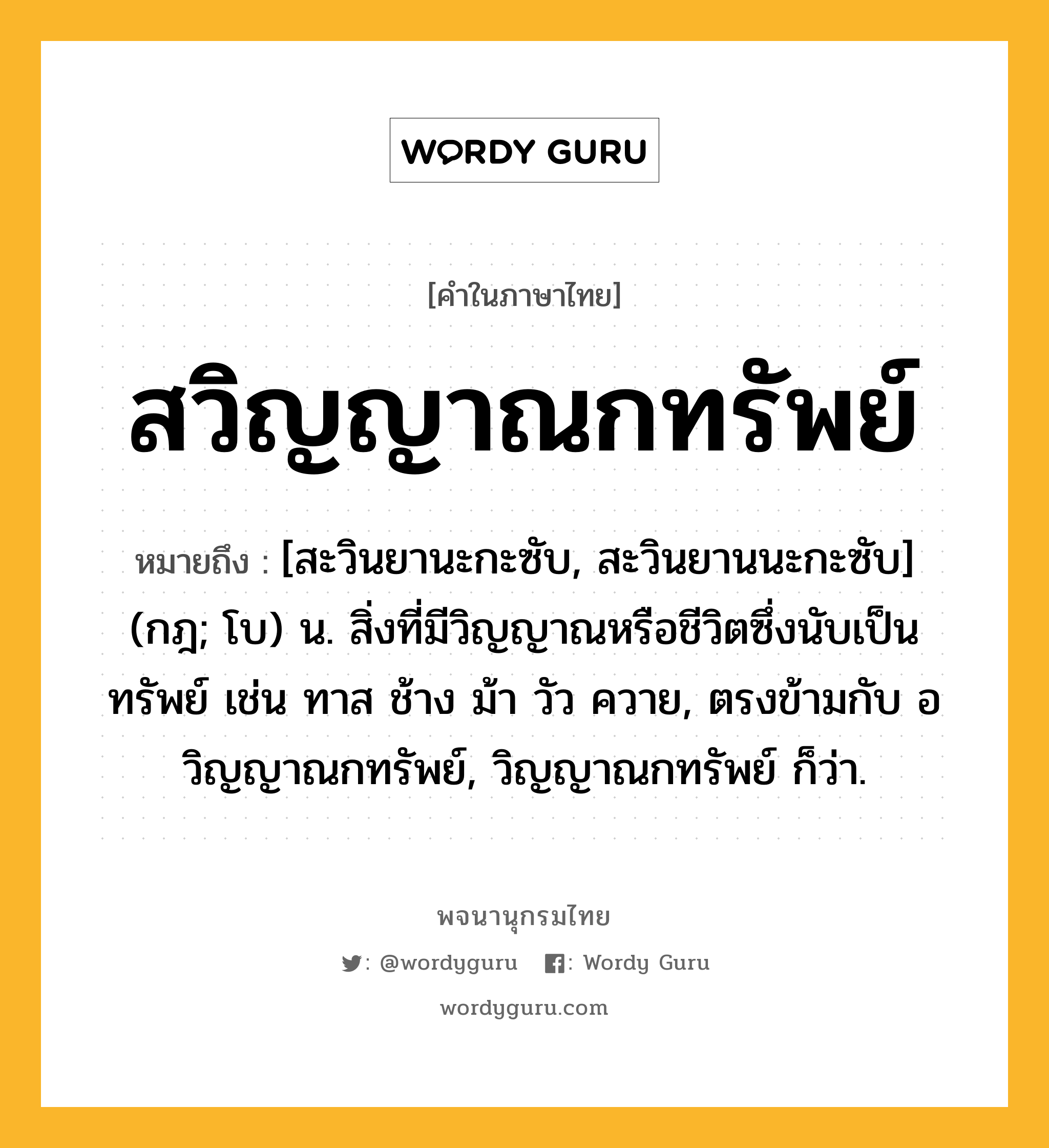 สวิญญาณกทรัพย์ หมายถึงอะไร?, คำในภาษาไทย สวิญญาณกทรัพย์ หมายถึง [สะวินยานะกะซับ, สะวินยานนะกะซับ] (กฎ; โบ) น. สิ่งที่มีวิญญาณหรือชีวิตซึ่งนับเป็นทรัพย์ เช่น ทาส ช้าง ม้า วัว ควาย, ตรงข้ามกับ อวิญญาณกทรัพย์, วิญญาณกทรัพย์ ก็ว่า.