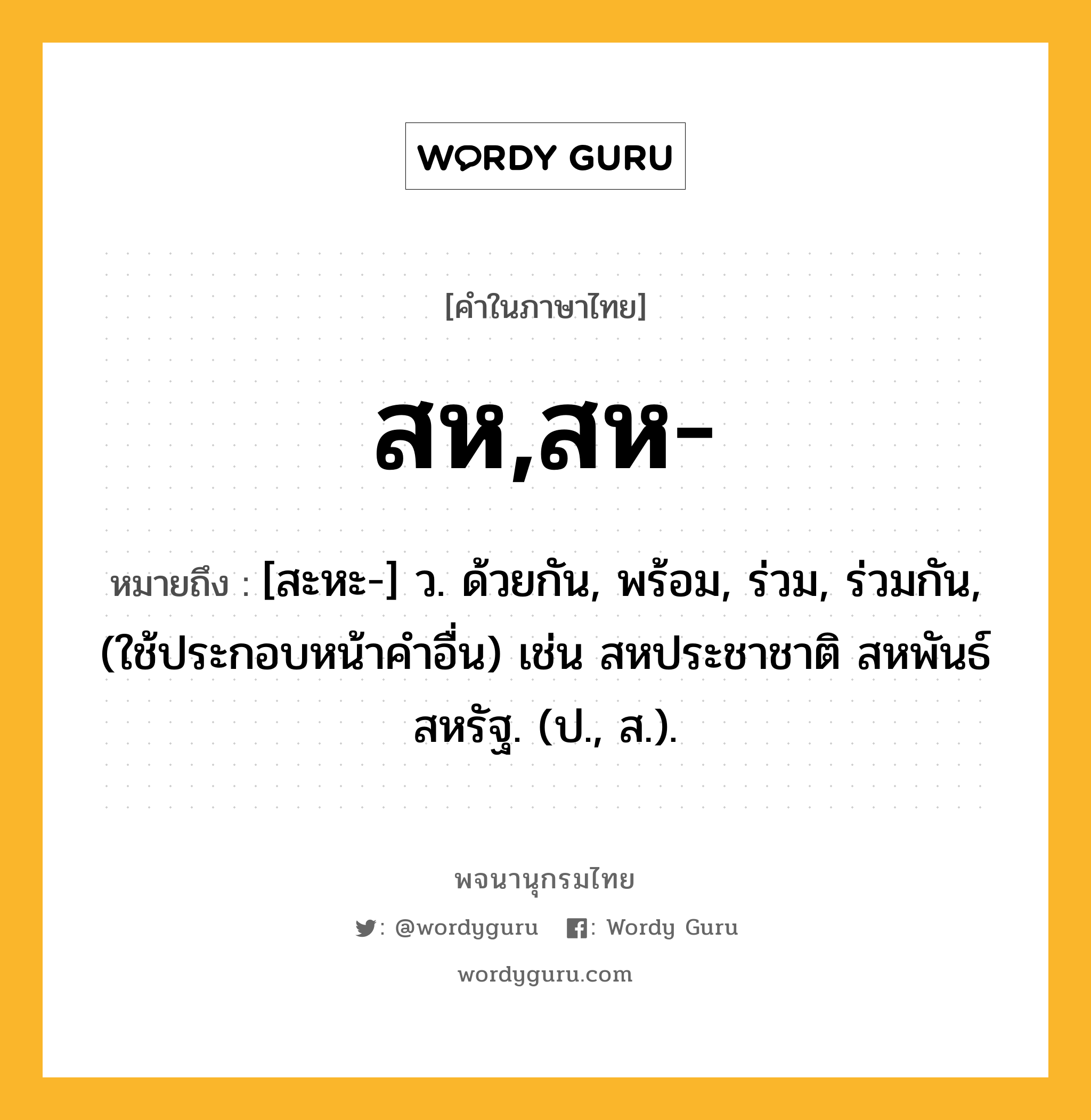 สห,สห- หมายถึงอะไร?, คำในภาษาไทย สห,สห- หมายถึง [สะหะ-] ว. ด้วยกัน, พร้อม, ร่วม, ร่วมกัน, (ใช้ประกอบหน้าคําอื่น) เช่น สหประชาชาติ สหพันธ์สหรัฐ. (ป., ส.).