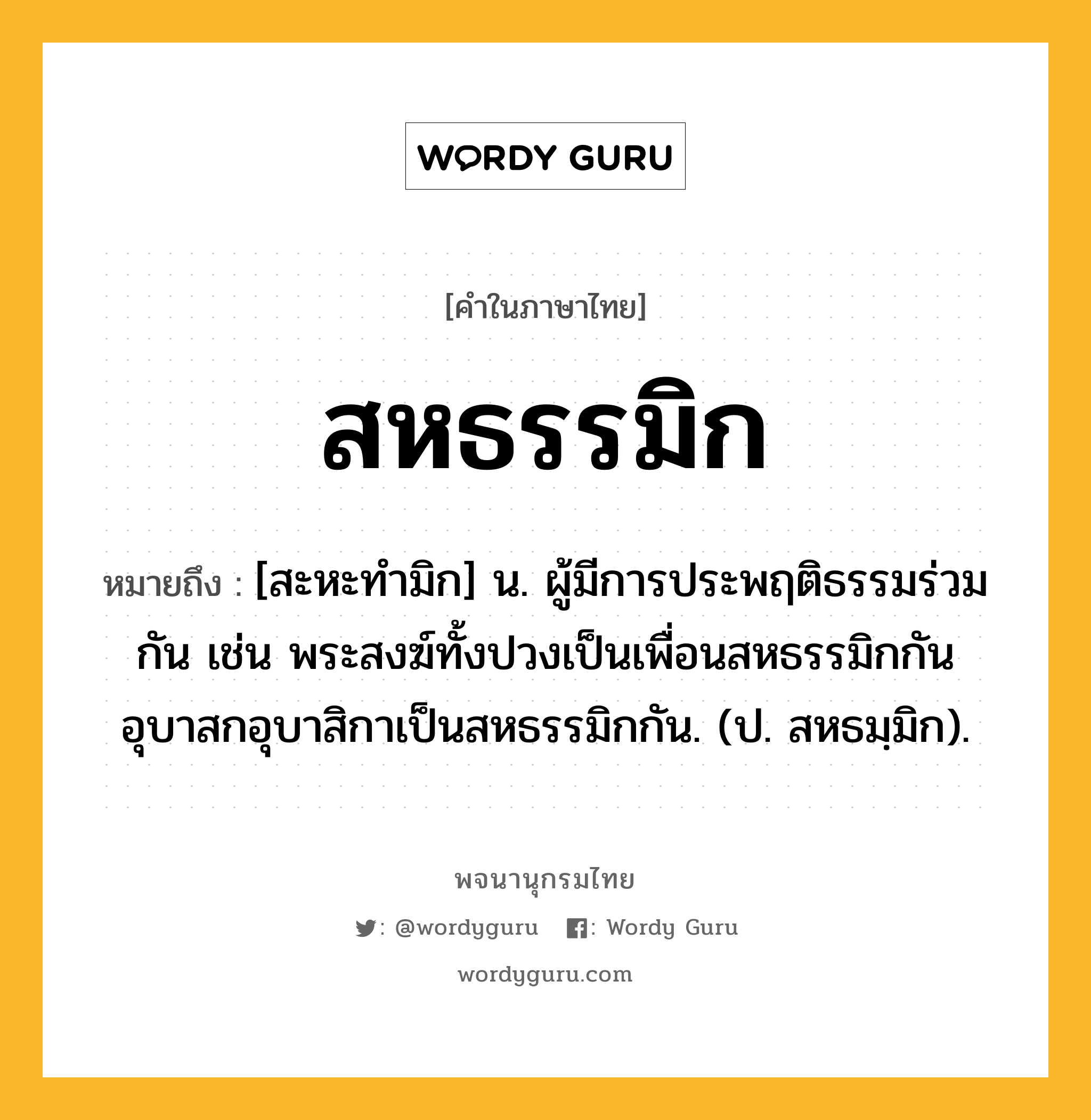 สหธรรมิก ความหมาย หมายถึงอะไร?, คำในภาษาไทย สหธรรมิก หมายถึง [สะหะทํามิก] น. ผู้มีการประพฤติธรรมร่วมกัน เช่น พระสงฆ์ทั้งปวงเป็นเพื่อนสหธรรมิกกัน อุบาสกอุบาสิกาเป็นสหธรรมิกกัน. (ป. สหธมฺมิก).