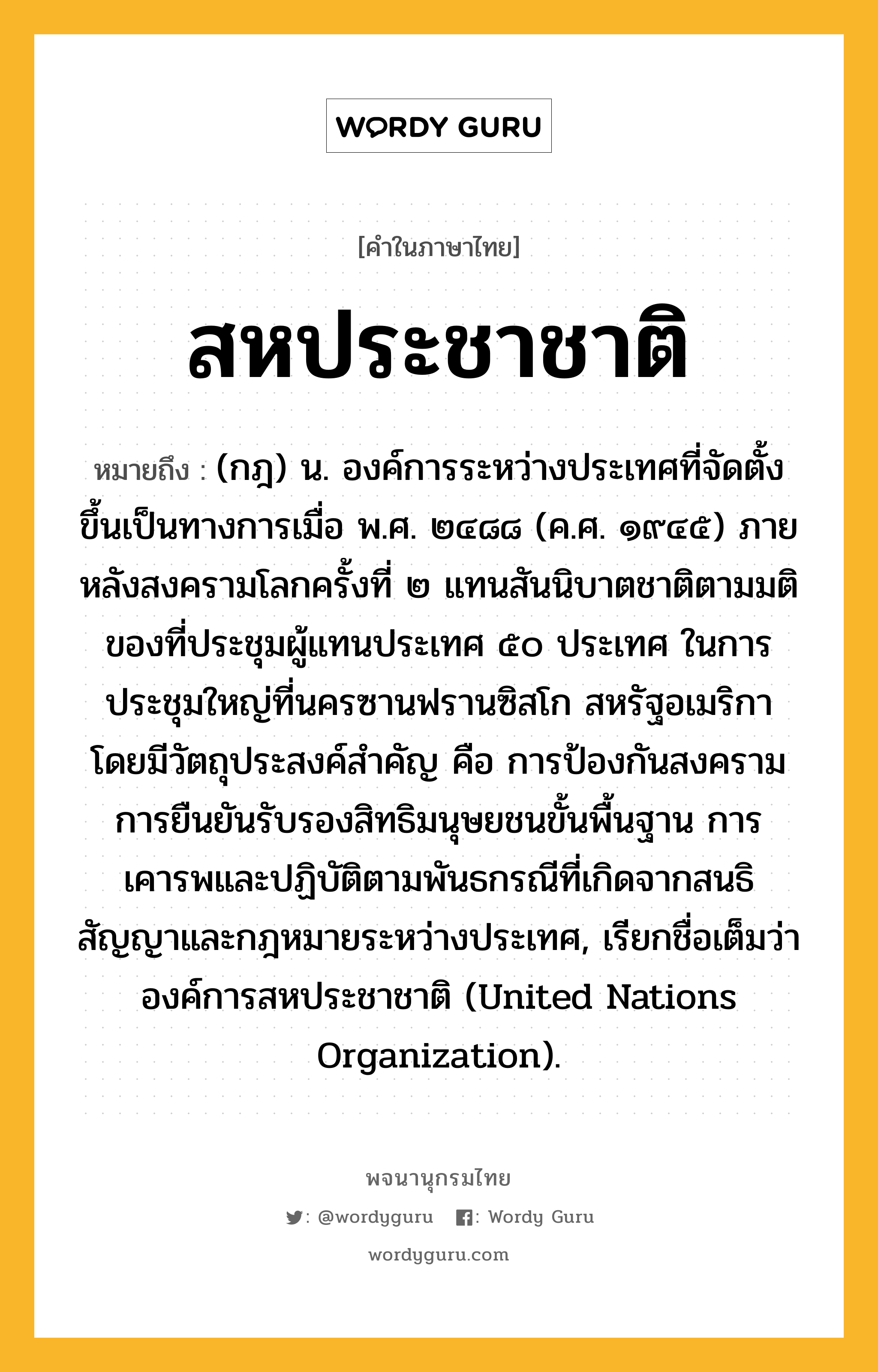 สหประชาชาติ หมายถึงอะไร?, คำในภาษาไทย สหประชาชาติ หมายถึง (กฎ) น. องค์การระหว่างประเทศที่จัดตั้งขึ้นเป็นทางการเมื่อ พ.ศ. ๒๔๘๘ (ค.ศ. ๑๙๔๕) ภายหลังสงครามโลกครั้งที่ ๒ แทนสันนิบาตชาติตามมติของที่ประชุมผู้แทนประเทศ ๕๐ ประเทศ ในการประชุมใหญ่ที่นครซานฟรานซิสโก สหรัฐอเมริกา โดยมีวัตถุประสงค์สําคัญ คือ การป้องกันสงคราม การยืนยันรับรองสิทธิมนุษยชนขั้นพื้นฐาน การเคารพและปฏิบัติตามพันธกรณีที่เกิดจากสนธิสัญญาและกฎหมายระหว่างประเทศ, เรียกชื่อเต็มว่า องค์การสหประชาชาติ (United Nations Organization).