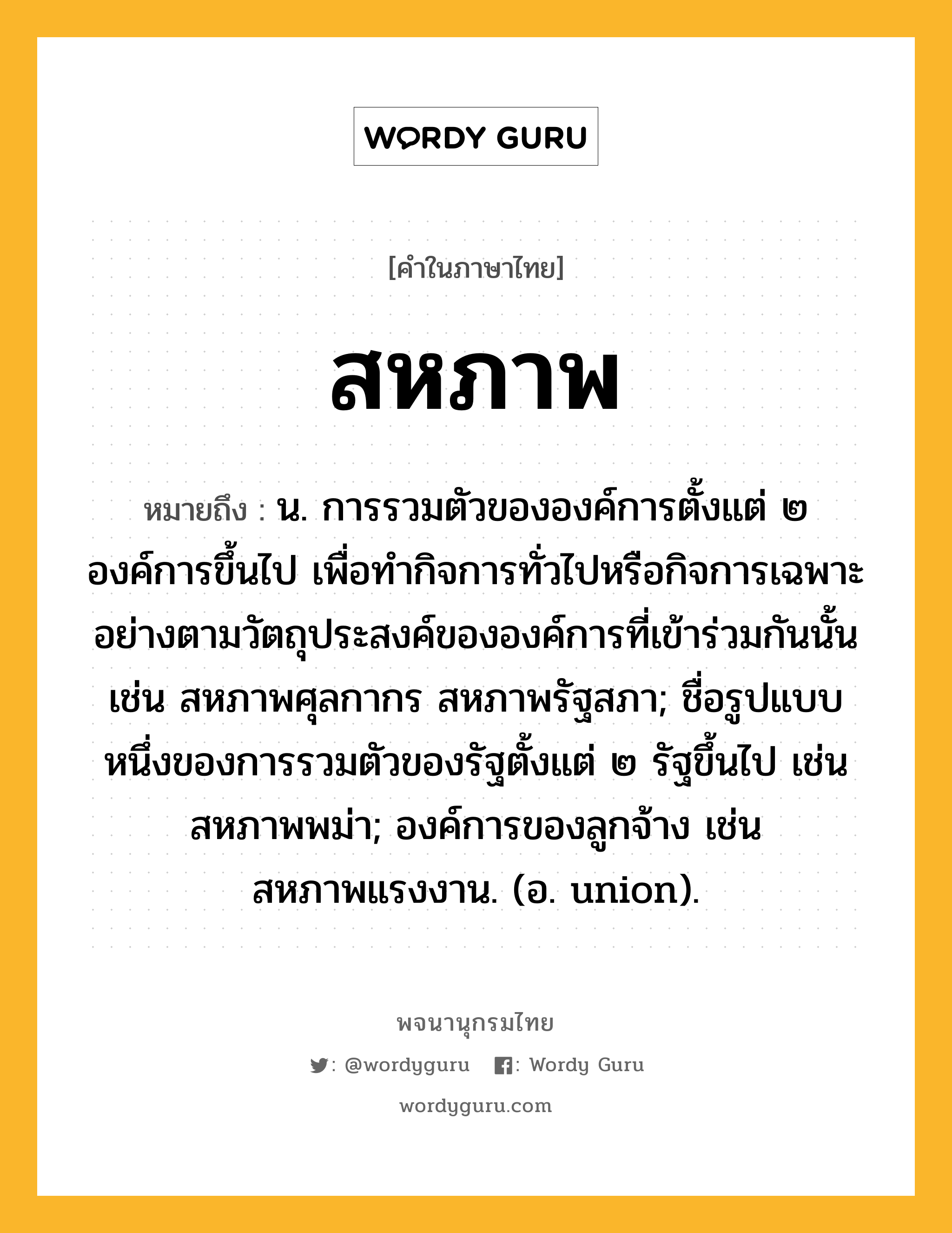 สหภาพ หมายถึงอะไร?, คำในภาษาไทย สหภาพ หมายถึง น. การรวมตัวขององค์การตั้งแต่ ๒ องค์การขึ้นไป เพื่อทํากิจการทั่วไปหรือกิจการเฉพาะอย่างตามวัตถุประสงค์ขององค์การที่เข้าร่วมกันนั้น เช่น สหภาพศุลกากร สหภาพรัฐสภา; ชื่อรูปแบบหนึ่งของการรวมตัวของรัฐตั้งแต่ ๒ รัฐขึ้นไป เช่น สหภาพพม่า; องค์การของลูกจ้าง เช่น สหภาพแรงงาน. (อ. union).