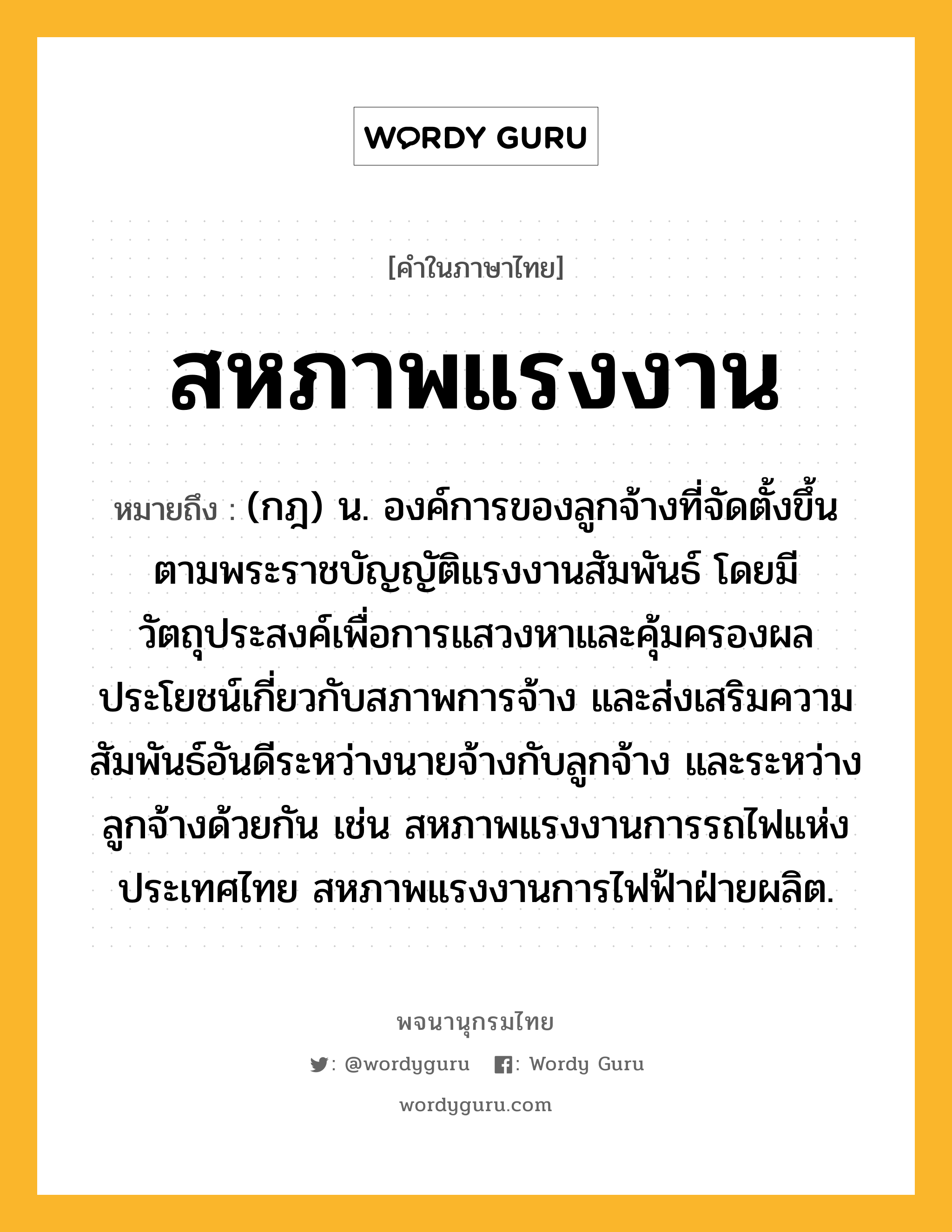 สหภาพแรงงาน หมายถึงอะไร?, คำในภาษาไทย สหภาพแรงงาน หมายถึง (กฎ) น. องค์การของลูกจ้างที่จัดตั้งขึ้นตามพระราชบัญญัติแรงงานสัมพันธ์ โดยมีวัตถุประสงค์เพื่อการแสวงหาและคุ้มครองผลประโยชน์เกี่ยวกับสภาพการจ้าง และส่งเสริมความสัมพันธ์อันดีระหว่างนายจ้างกับลูกจ้าง และระหว่างลูกจ้างด้วยกัน เช่น สหภาพแรงงานการรถไฟแห่งประเทศไทย สหภาพแรงงานการไฟฟ้าฝ่ายผลิต.