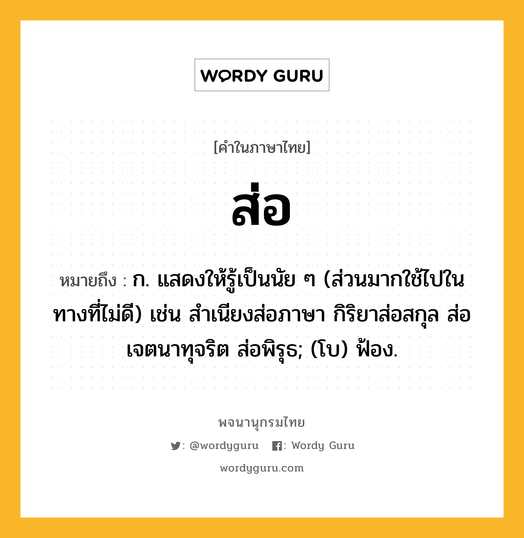 ส่อ หมายถึงอะไร?, คำในภาษาไทย ส่อ หมายถึง ก. แสดงให้รู้เป็นนัย ๆ (ส่วนมากใช้ไปในทางที่ไม่ดี) เช่น สำเนียงส่อภาษา กิริยาส่อสกุล ส่อเจตนาทุจริต ส่อพิรุธ; (โบ) ฟ้อง.