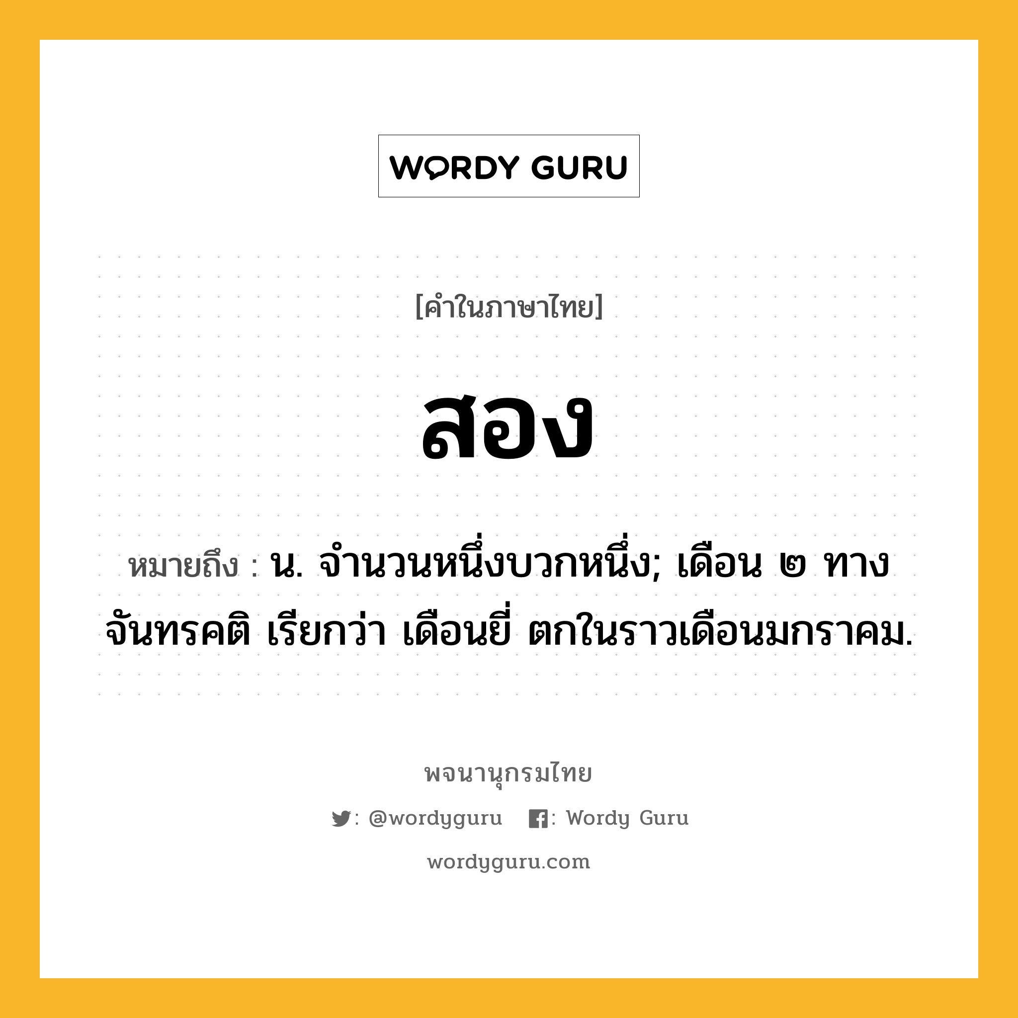 สอง หมายถึงอะไร?, คำในภาษาไทย สอง หมายถึง น. จํานวนหนึ่งบวกหนึ่ง; เดือน ๒ ทางจันทรคติ เรียกว่า เดือนยี่ ตกในราวเดือนมกราคม.