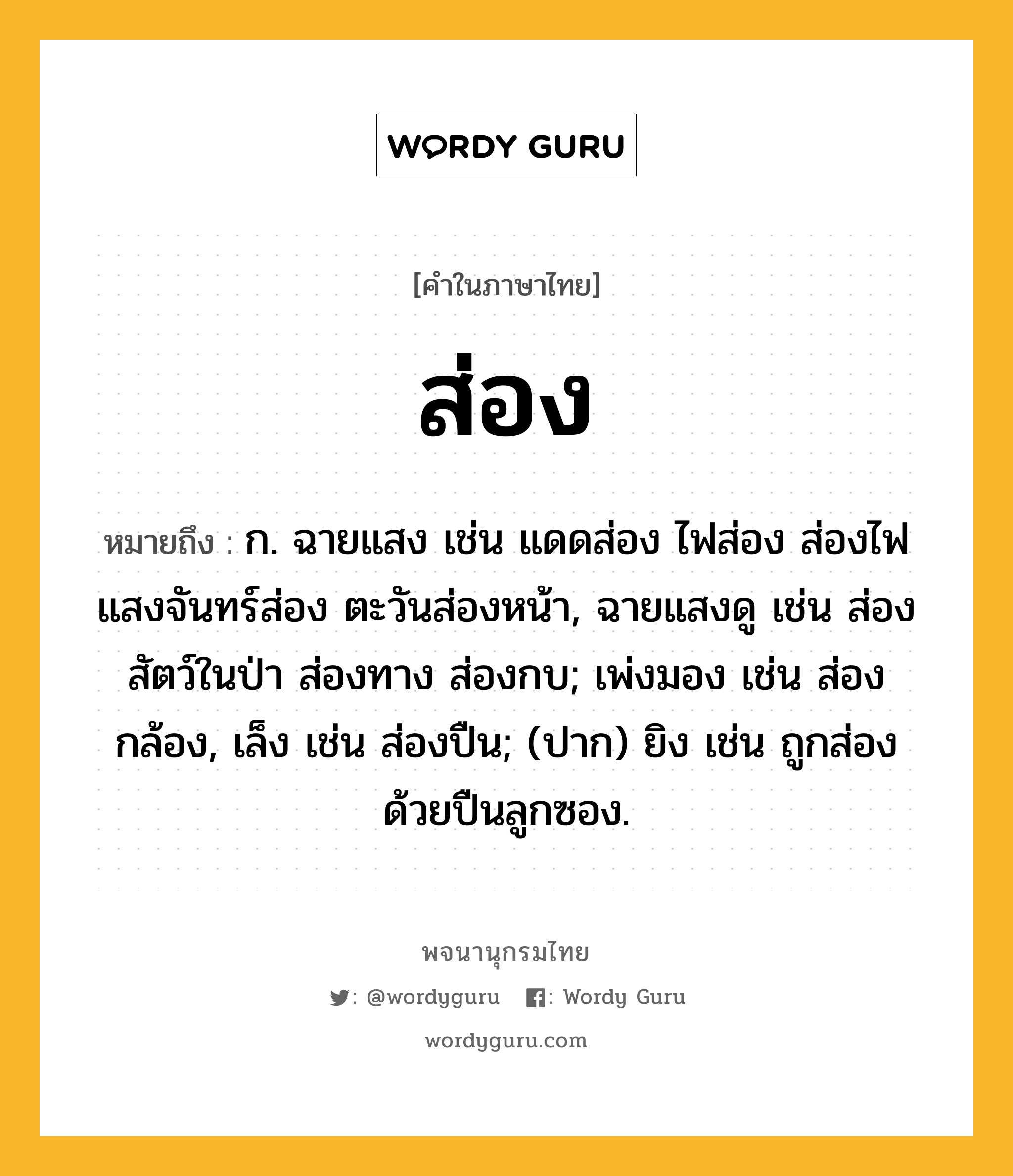 ส่อง หมายถึงอะไร?, คำในภาษาไทย ส่อง หมายถึง ก. ฉายแสง เช่น แดดส่อง ไฟส่อง ส่องไฟ แสงจันทร์ส่อง ตะวันส่องหน้า, ฉายแสงดู เช่น ส่องสัตว์ในป่า ส่องทาง ส่องกบ; เพ่งมอง เช่น ส่องกล้อง, เล็ง เช่น ส่องปืน; (ปาก) ยิง เช่น ถูกส่องด้วยปืนลูกซอง.