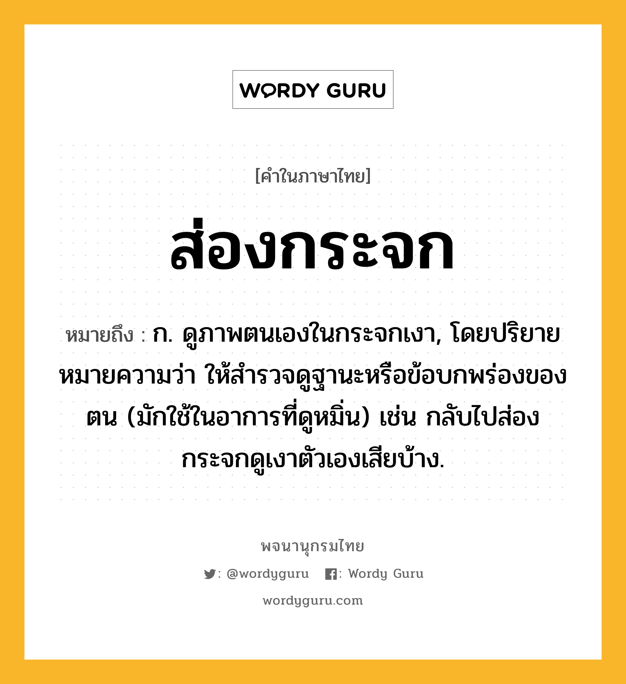 ส่องกระจก หมายถึงอะไร?, คำในภาษาไทย ส่องกระจก หมายถึง ก. ดูภาพตนเองในกระจกเงา, โดยปริยายหมายความว่า ให้สำรวจดูฐานะหรือข้อบกพร่องของตน (มักใช้ในอาการที่ดูหมิ่น) เช่น กลับไปส่องกระจกดูเงาตัวเองเสียบ้าง.