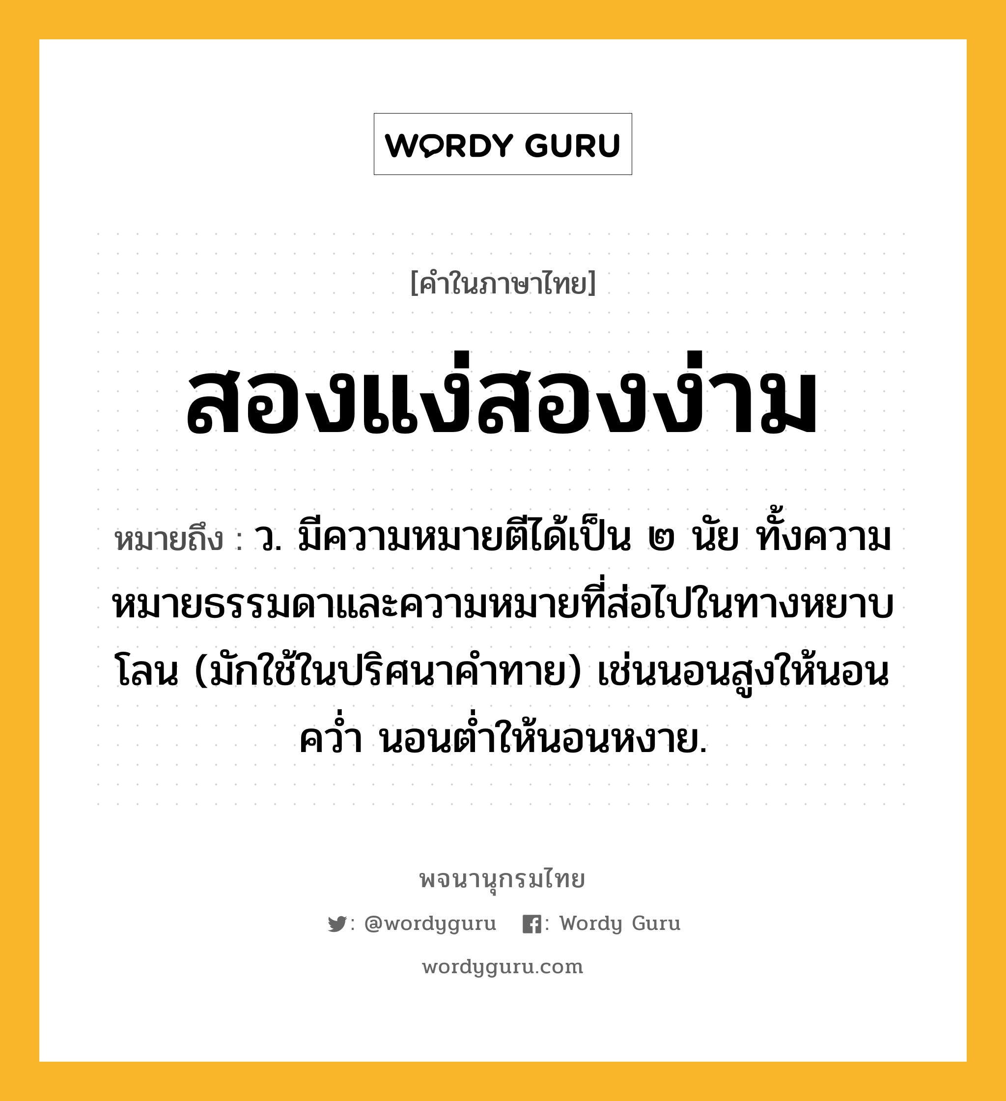 สองแง่สองง่าม หมายถึงอะไร?, คำในภาษาไทย สองแง่สองง่าม หมายถึง ว. มีความหมายตีได้เป็น ๒ นัย ทั้งความหมายธรรมดาและความหมายที่ส่อไปในทางหยาบโลน (มักใช้ในปริศนาคำทาย) เช่นนอนสูงให้นอนคว่ำ นอนต่ำให้นอนหงาย.