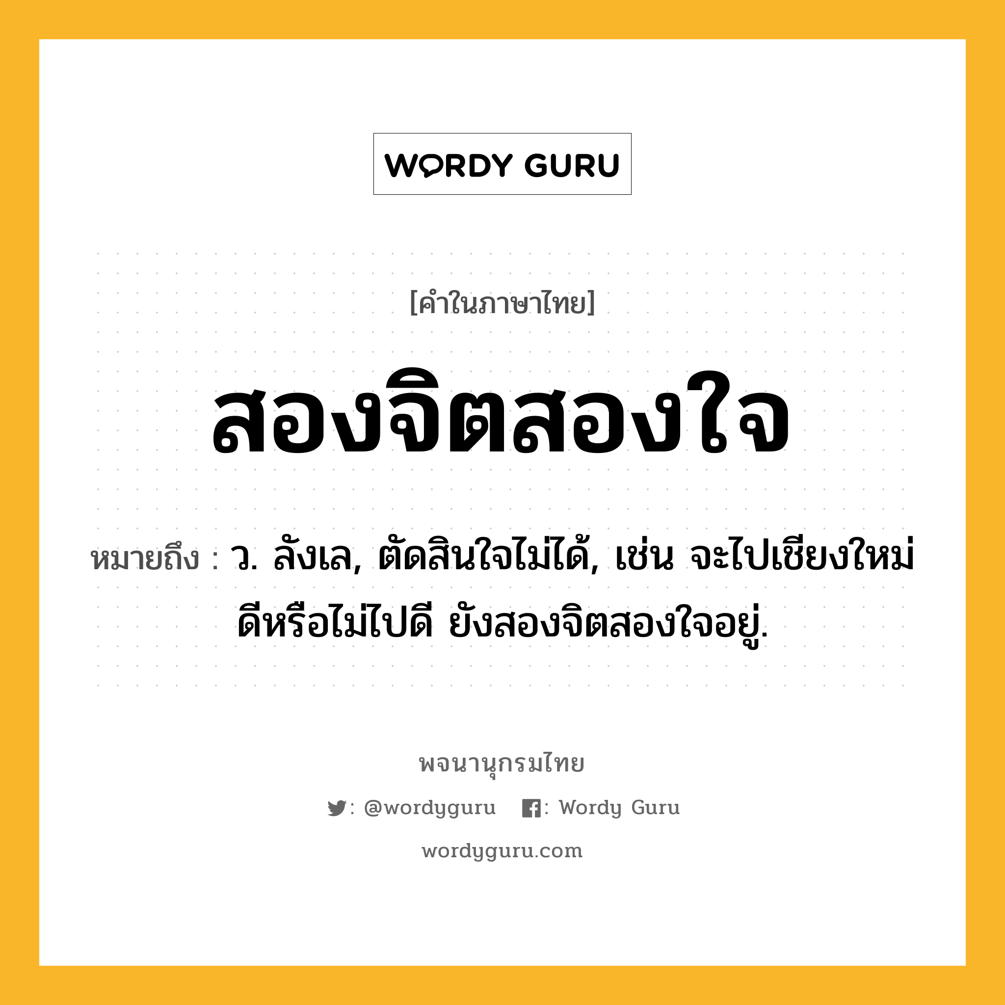 สองจิตสองใจ หมายถึงอะไร?, คำในภาษาไทย สองจิตสองใจ หมายถึง ว. ลังเล, ตัดสินใจไม่ได้, เช่น จะไปเชียงใหม่ดีหรือไม่ไปดี ยังสองจิตสองใจอยู่.