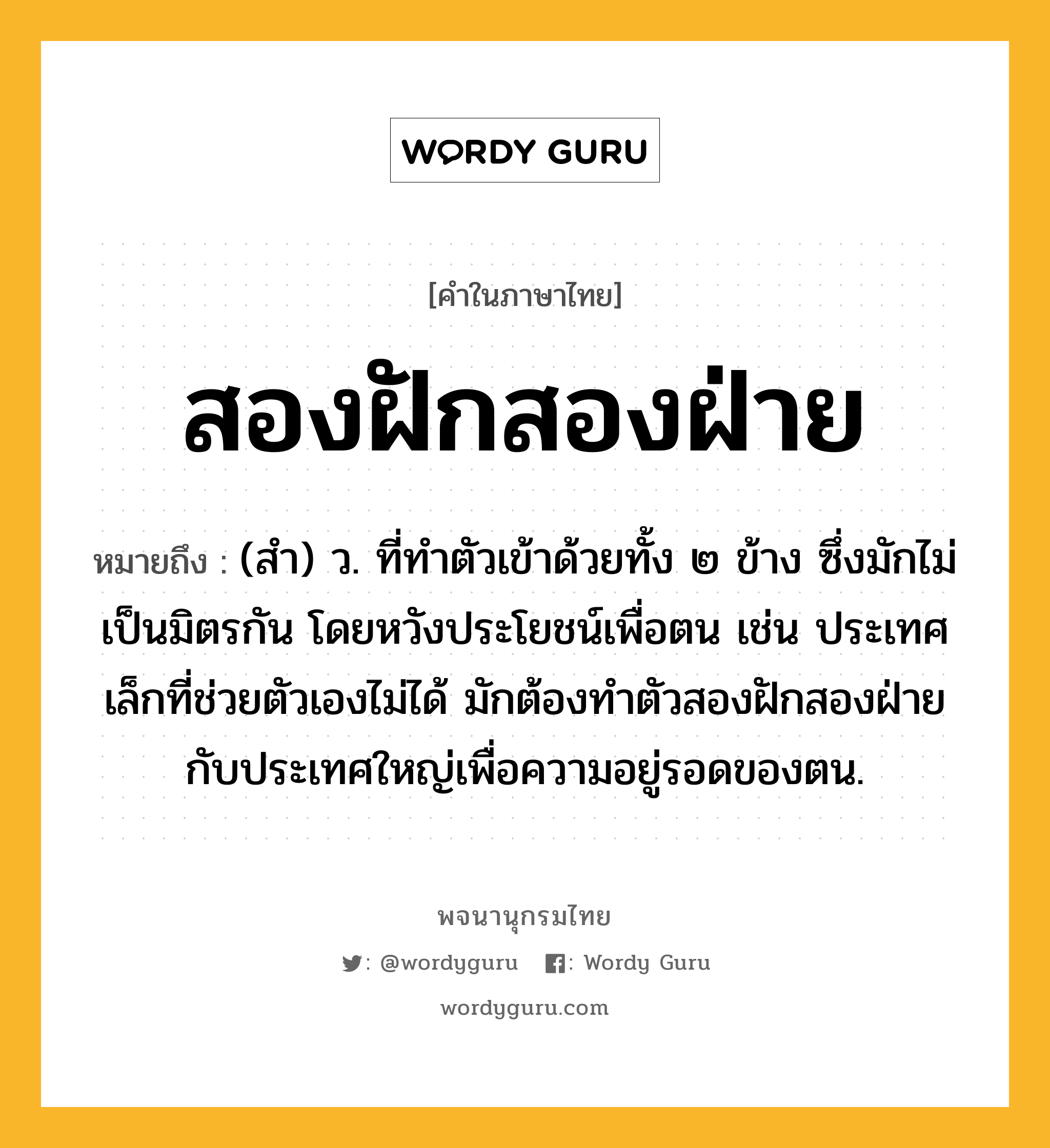 สองฝักสองฝ่าย หมายถึงอะไร?, คำในภาษาไทย สองฝักสองฝ่าย หมายถึง (สํา) ว. ที่ทําตัวเข้าด้วยทั้ง ๒ ข้าง ซึ่งมักไม่เป็นมิตรกัน โดยหวังประโยชน์เพื่อตน เช่น ประเทศเล็กที่ช่วยตัวเองไม่ได้ มักต้องทําตัวสองฝักสองฝ่ายกับประเทศใหญ่เพื่อความอยู่รอดของตน.