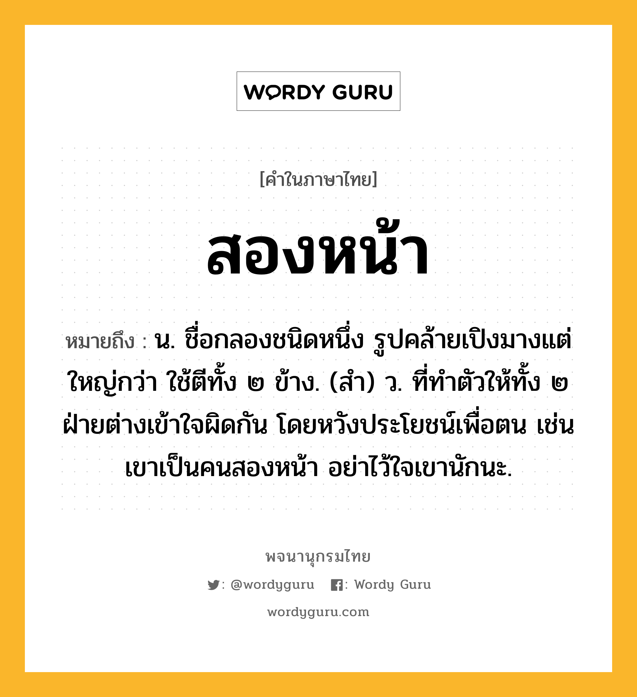 สองหน้า หมายถึงอะไร?, คำในภาษาไทย สองหน้า หมายถึง น. ชื่อกลองชนิดหนึ่ง รูปคล้ายเปิงมางแต่ใหญ่กว่า ใช้ตีทั้ง ๒ ข้าง. (สํา) ว. ที่ทําตัวให้ทั้ง ๒ ฝ่ายต่างเข้าใจผิดกัน โดยหวังประโยชน์เพื่อตน เช่น เขาเป็นคนสองหน้า อย่าไว้ใจเขานักนะ.