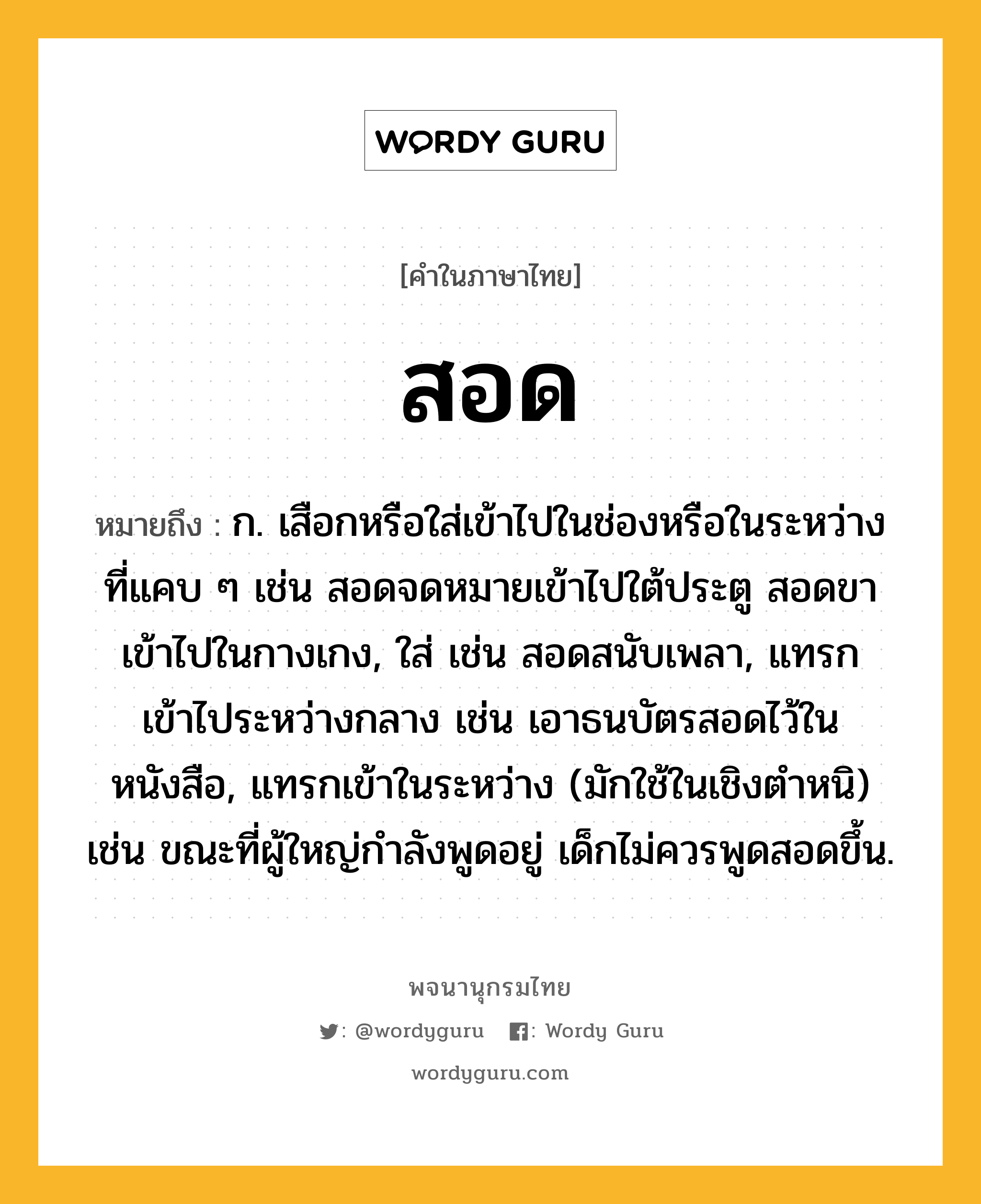 สอด หมายถึงอะไร?, คำในภาษาไทย สอด หมายถึง ก. เสือกหรือใส่เข้าไปในช่องหรือในระหว่างที่แคบ ๆ เช่น สอดจดหมายเข้าไปใต้ประตู สอดขาเข้าไปในกางเกง, ใส่ เช่น สอดสนับเพลา, แทรกเข้าไประหว่างกลาง เช่น เอาธนบัตรสอดไว้ในหนังสือ, แทรกเข้าในระหว่าง (มักใช้ในเชิงตำหนิ) เช่น ขณะที่ผู้ใหญ่กำลังพูดอยู่ เด็กไม่ควรพูดสอดขึ้น.